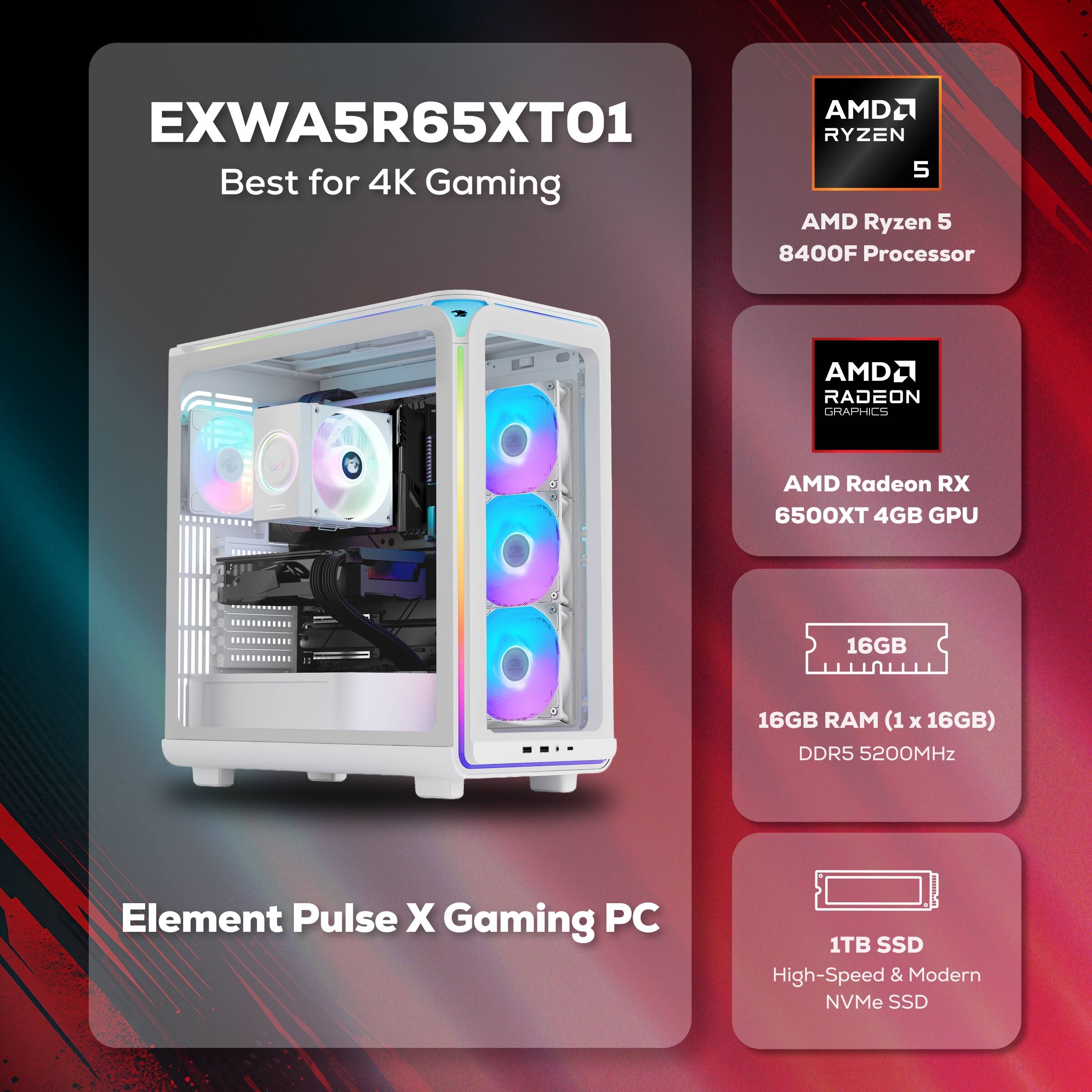 AMD2 EXWA5R65XT01 RYZEN 5 Best for 4K Gaming  
AMD Ryzen 5 8400F Processor  
AMD Radeon RX 6500XT 4GB GPU  
16GB RAM (1 x 16GB) DDR5 5200MHz  
1TB SSD High-Speed & Modern NVMe SSD