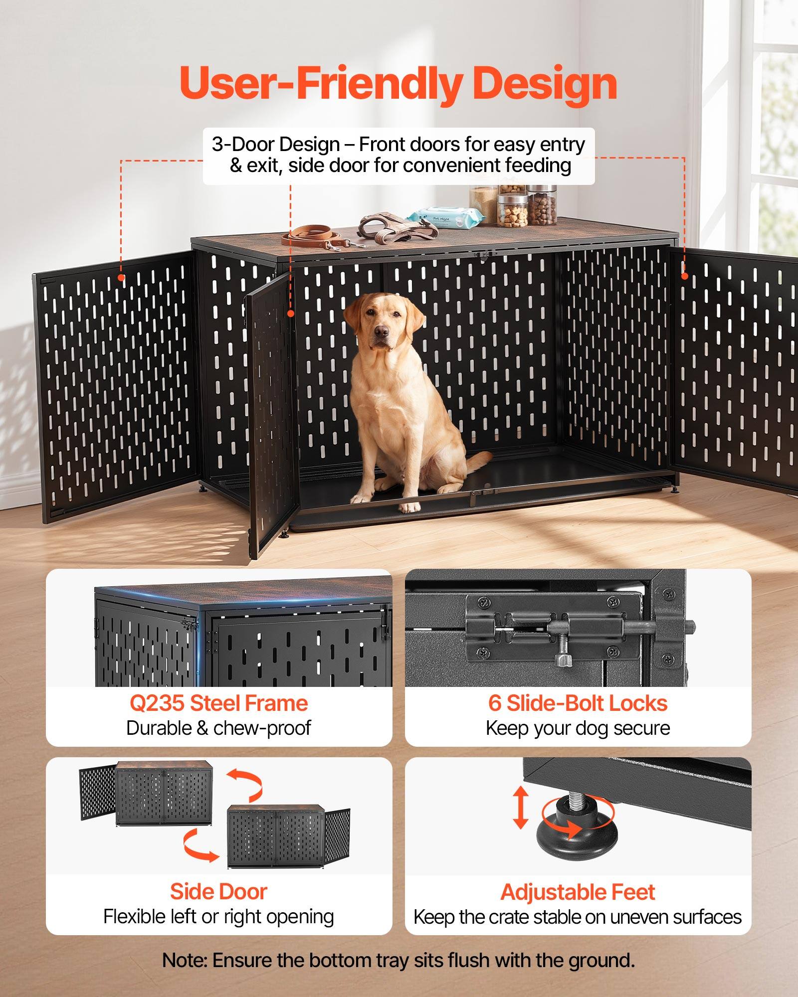 User-Friendly Design

3-Door Design - Front doors for easy entry & exit, side door for convenient feeding

Q235 Steel Frame
Durable & chew-proof

6 Slide-Bolt Locks
Keep your dog secure

Side Door
Flexible left or right opening

Adjustable Feet
Keep the crate stable on uneven surfaces

Note: Ensure the bottom tray sits flush with the ground.