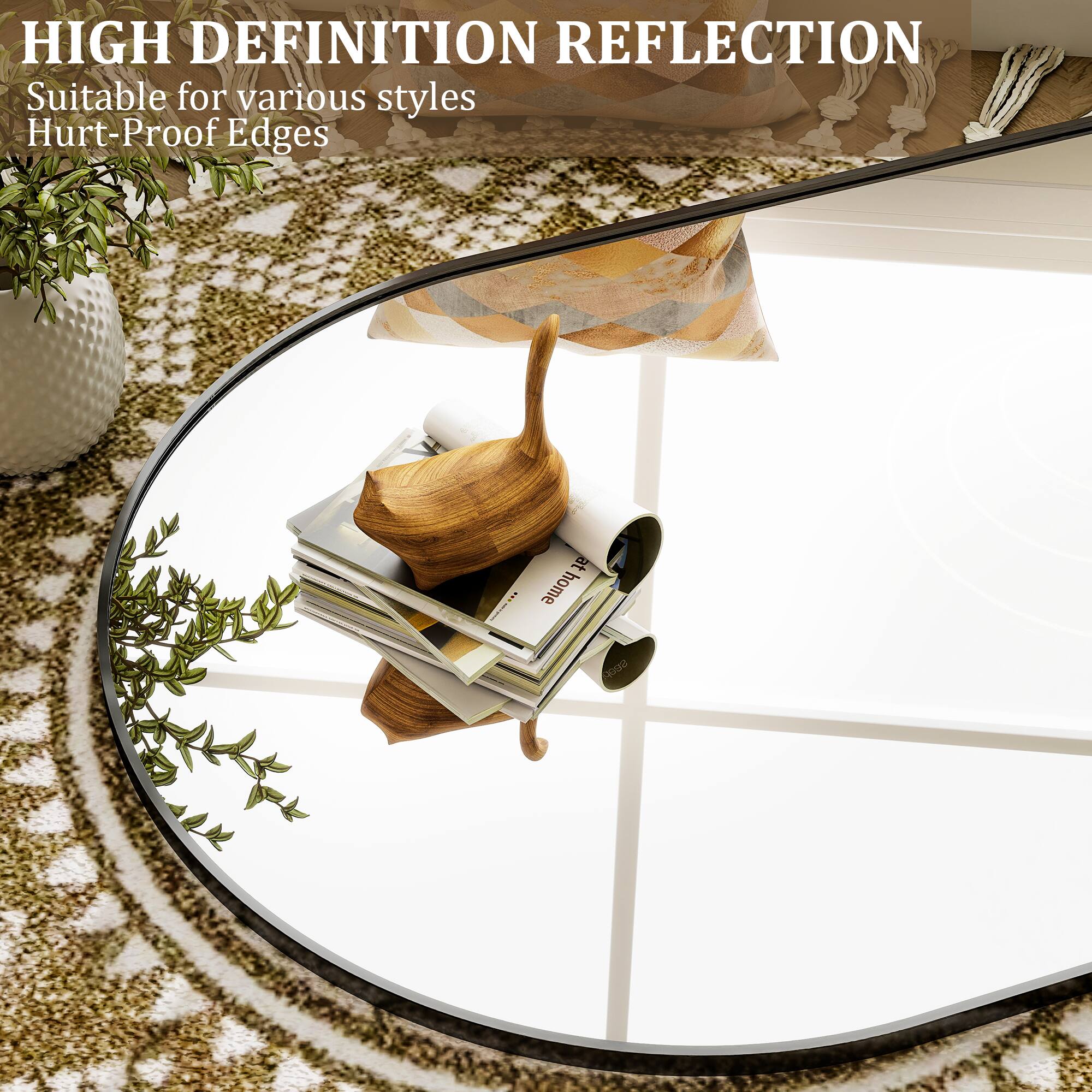 HIGH DEFINITION REFLECTION  
Suitable for various styles  
Hurt-Proof Edges