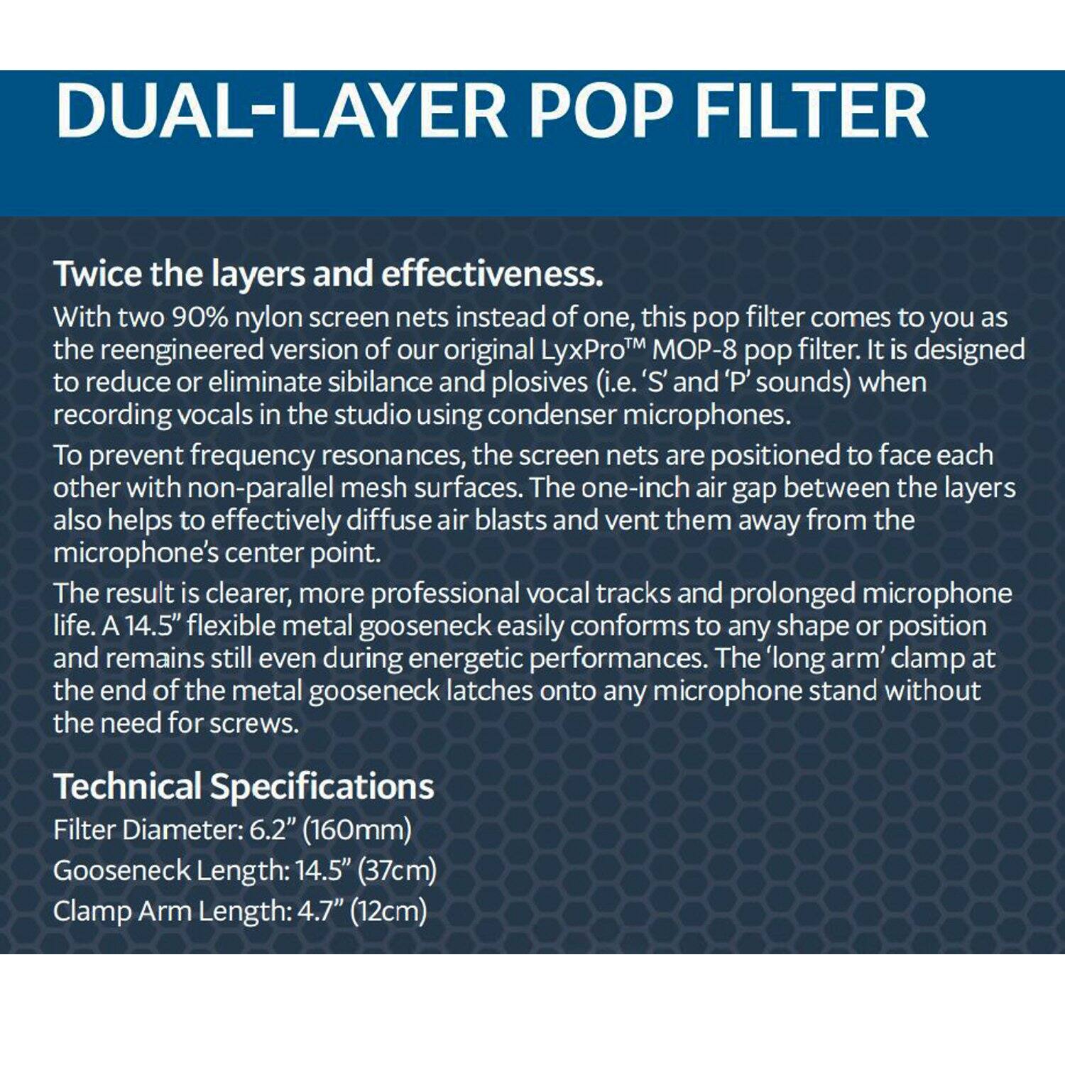 DUAL-LAYER POP FILTER

Twice the layers and effectiveness. With two 90% nylon screen nets instead of one, this pop filter comes to you as the reengineered version of our original LyxPro™ MOP-8 pop filter. It is designed to reduce or eliminate sibilance and plosives (i.e. 'S' and 'P' sounds) when recording vocals in the studio using condenser microphones. To prevent frequency resonances, the screen nets are positioned to face each other with non-parallel mesh surfaces. The one-inch air gap between the layers also helps to effectively diffuse air blasts and vent them away from the microphone's center point. The result is clearer, more professional vocal tracks and prolonged microphone life. A 14.5" flexible metal gooseneck easily conforms to any shape or position and remains still even during energetic performances. The long arm clamp at the end of the metal gooseneck latches onto any microphone stand without the need for screws.

Technical Specifications
Filter Diameter: 6.2" (160mm)
Gooseneck Length: 14.5" (37cm)
Clamp Arm Length: 4.7" (12cm)