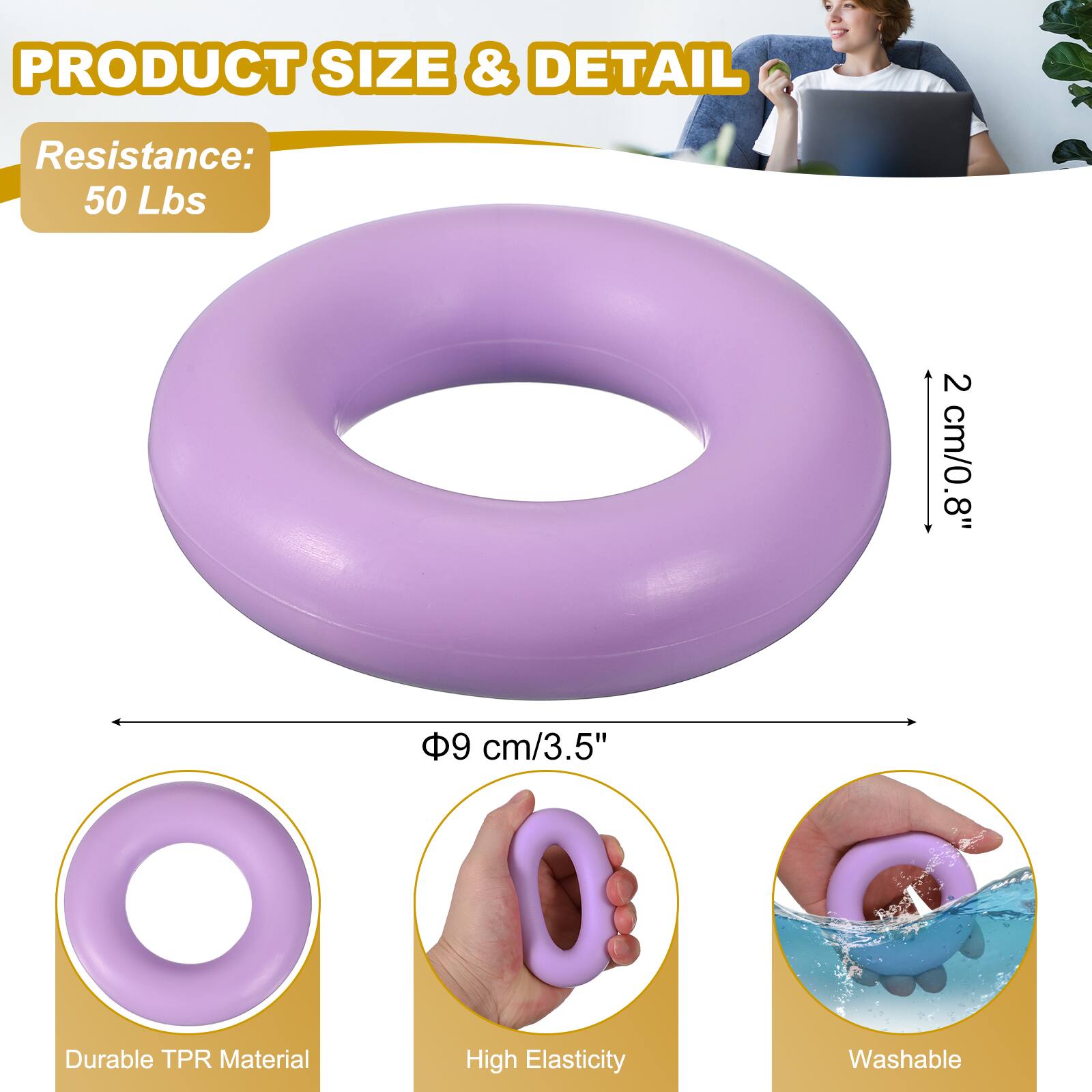 PRODUCT SIZE & DETAIL  
Resistance: 50 Lbs  
2 cm/0.8"  
8"  
9 cm/3.5"  
Durable TPR Material  
High Elasticity  
Washable