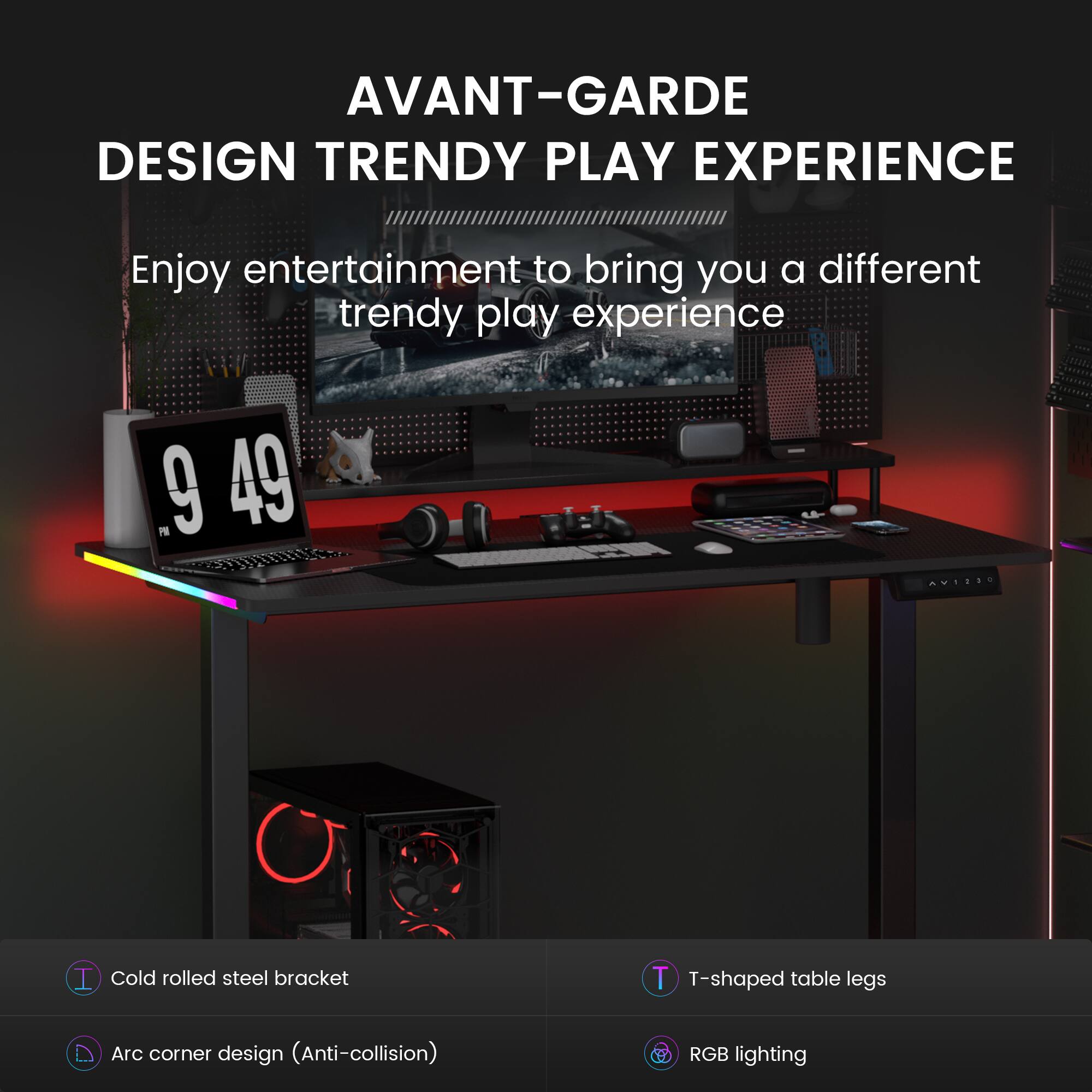 AVANT-GARDE DESIGN TRENDY PLAY EXPERIENCE

Enjoy entertainment to bring you a different trendy play experience

- Cold rolled steel bracket
- T-shaped table legs
- Arc corner design (Anti-collision)
- RGB lighting