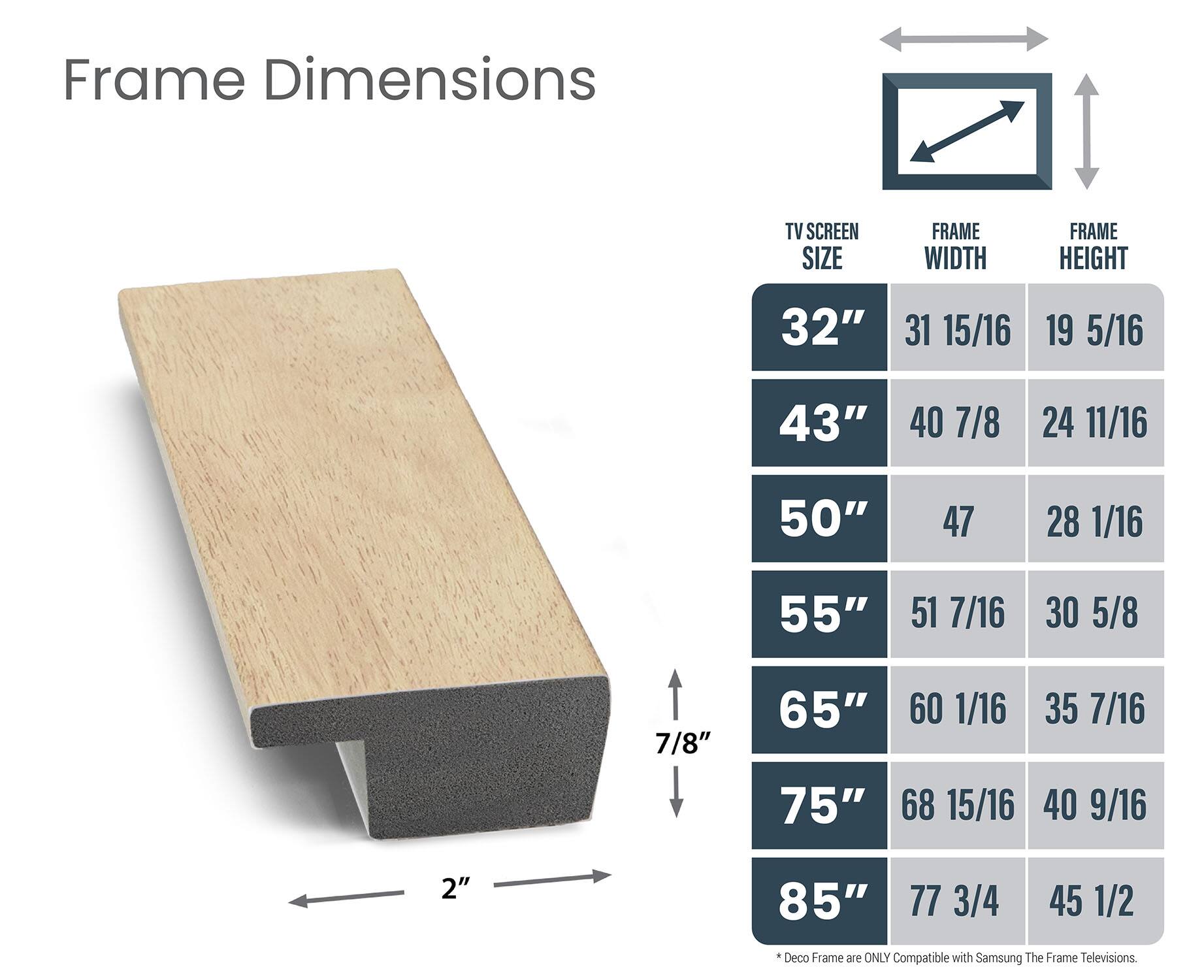 Frame Dimensions:

* TV Screen Size: 32", 40", 50", 55", 65", 75", 85"
* Frame Width: 31 15/16", 40 7/8", 55 1/16", 60 1/16", 40 9/16", 77 3/4"
* Frame Height: 19 5/16", 24 11/16", 55 7/16", 35 7/16", 40 9/16", 2"

Deco Frame is only compatible with Samsung The Frame televisions.