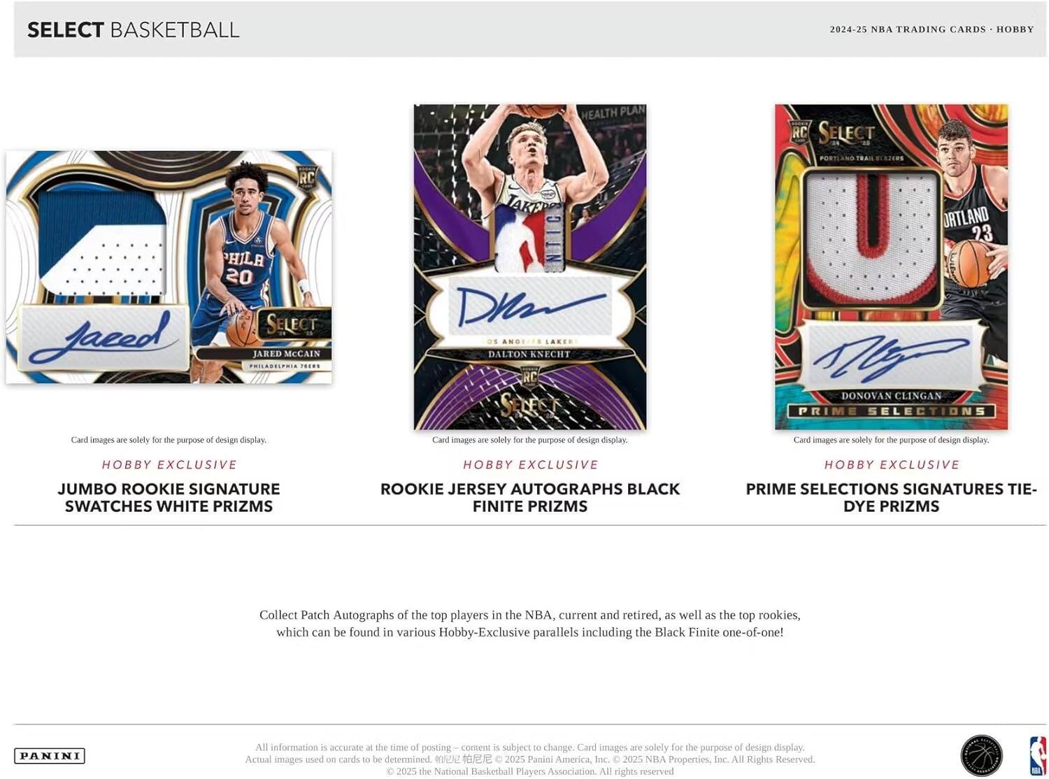 SELECT BASKETBALL  
2024-25 NBA TRADING CARDS - HOBBY  

SELECT PORTLAND RC  
PHILA 20 SELECT  
Jared Jared McCain  
PHILADELPHIA 76ERS  

HEALTH PLAN  
DALTON KNECHT RC  
SELECT  

ORTLAND 23  
DONOVAN CLINGAN  
PRIME SELECTIONS  

Card images are solely for the purpose of design display.  

Hobby Exclusive  
JUMBO ROOKIE SIGNATURE SWATCHES WHITE PRIZMS  
ROOKIE JERSEY AUTOGRAPHS BLACK FINITE PRIZMS  
PRIME SELECTIONS SIGNATURES TIE-DYE PRIZMS  

Collect Patch Autographs of the top players in the NBA, current and retired, as well as the top rookies, which can be found in various Hobby-Exclusive parallels including the Black Finite one-of-one!  

All information is accurate at the time of posting – content is subject to change. Card images are solely for the purpose of design display. Actual images used