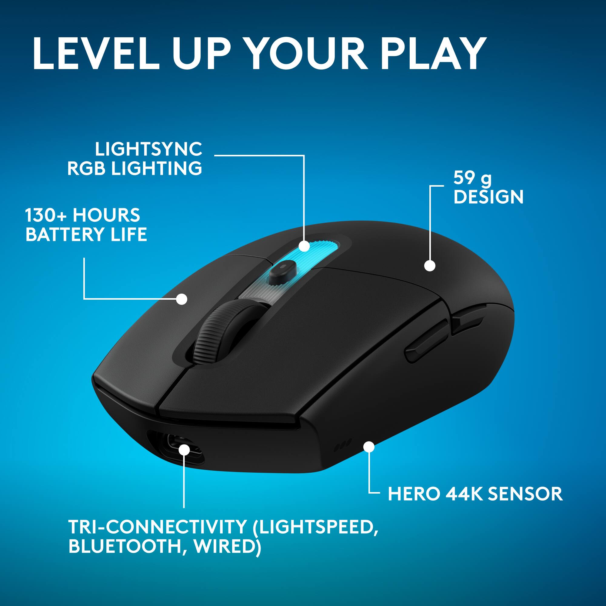 LEVEL UP YOUR PLAY

LIGHTSYNC RGB LIGHTING

130+ HOURS BATTERY LIFE

59 g DESIGN

HERO 44K SENSOR

TRI-CONNECTIVITY (LIGHTSPEED, BLUETOOTH, WIRED)