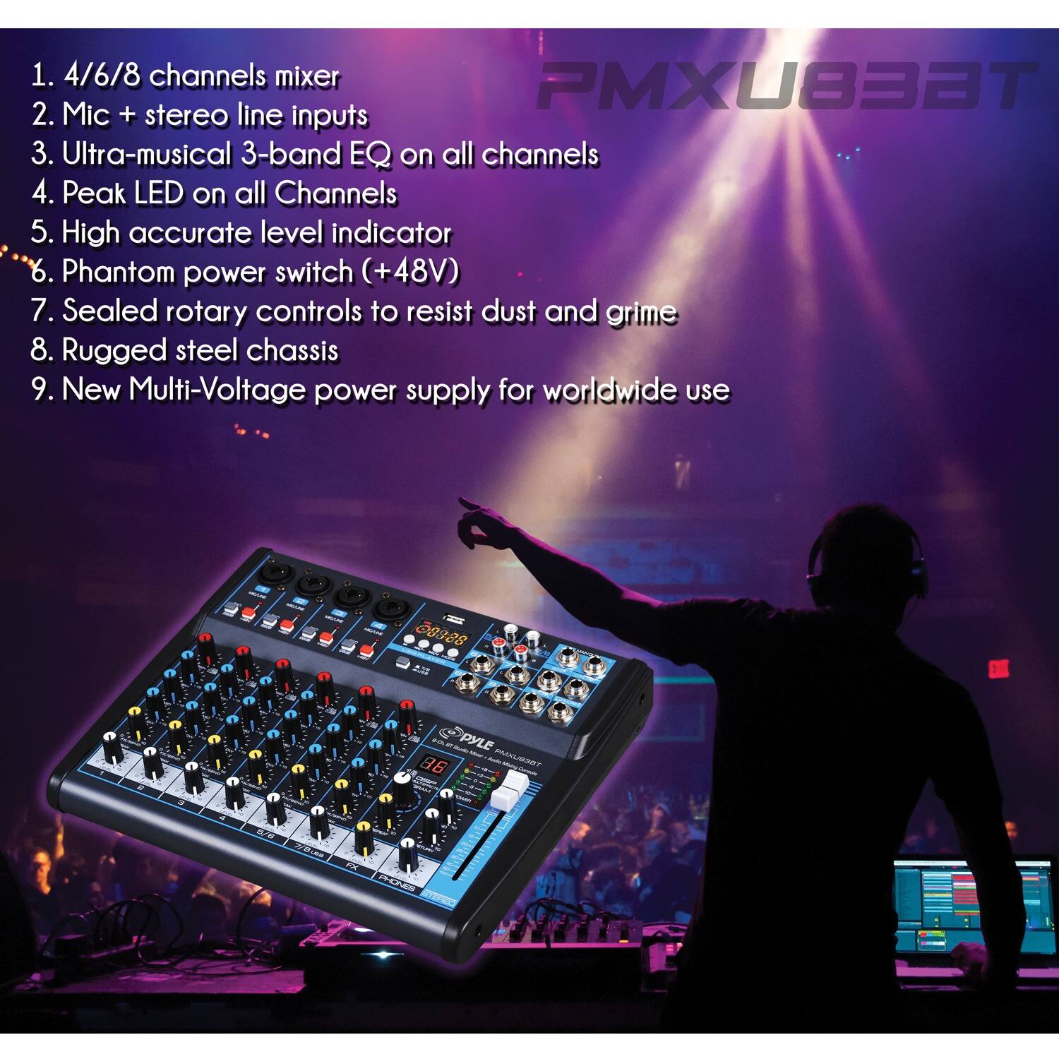 1. 4/6/8 channels mixer  
2. Mic + stereo line inputs  
3. Ultra-musical 3-band EQ on all channels  
4. Peak LED on all Channels  
5. High accurate level indicator  
6. Phantom power switch (+48V)  
7. Sealed rotary controls to resist dust and grime  
8. Rugged steel chassis  
9. New Multi-Voltage power supply for worldwide use  

PMXU833T