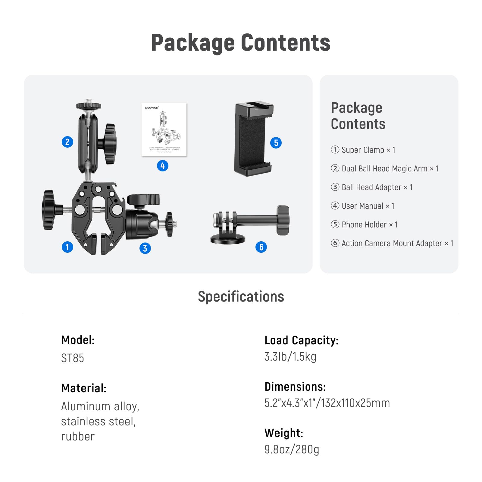 Package Contents

1. Super Clamp x 1
2. Dual Ball Head Magic Arm x 1
3. Ball Head Adapter x 1
4. User Manual x 1
5. Phone Holder x 1
6. Action Camera Mount Adapter x 1

Specifications

Model: ST85  
Load Capacity: 3.3lb/1.5kg  
Material: Aluminum alloy, stainless steel, rubber  
Dimensions: 5.2"x4.3"x1"/132x110x25mm  
Weight: 9.8oz/280g