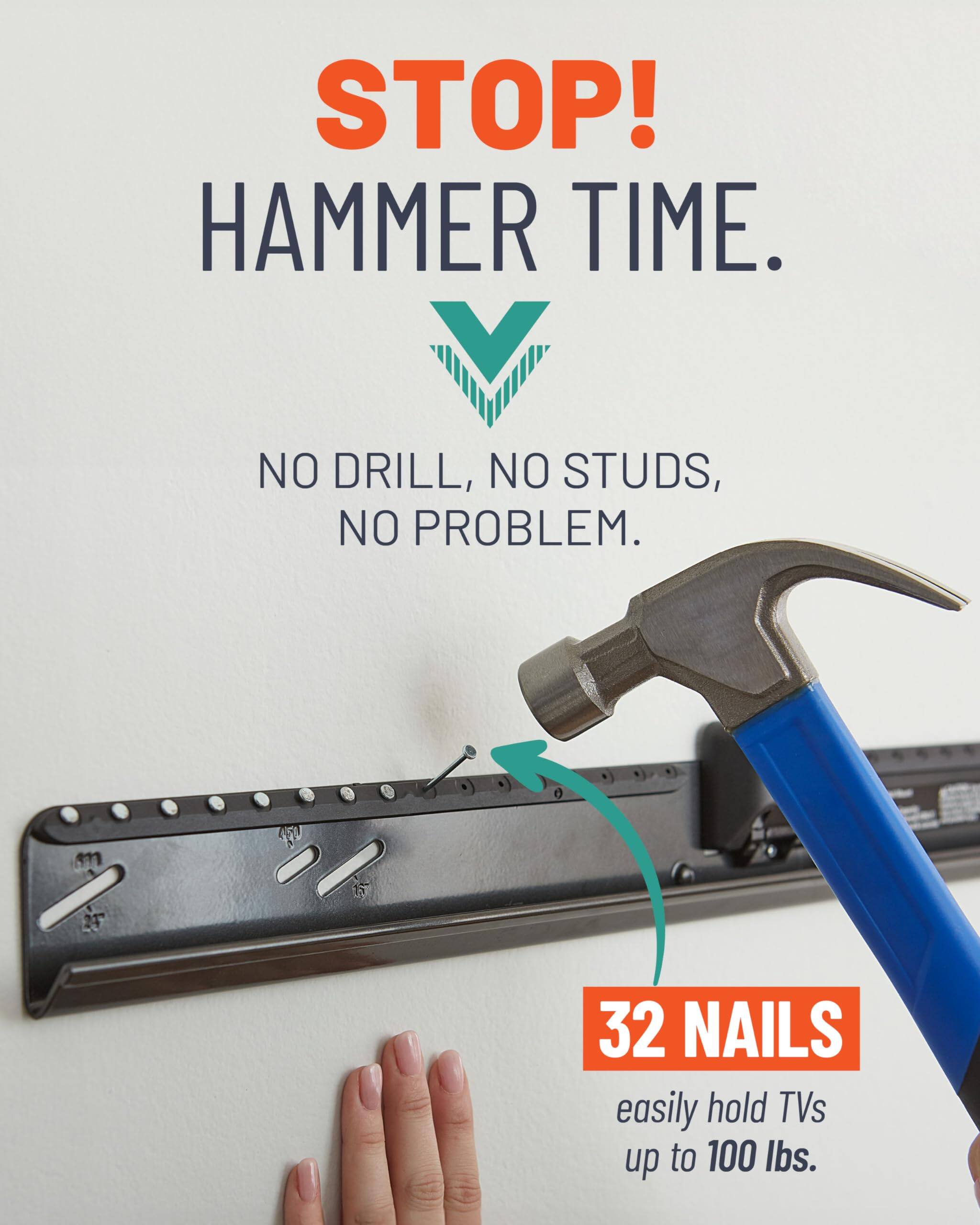 STOP!  
HAMMER TIME.  

NO DRILL, NO STUDS, NO PROBLEM.  

32 NAILS  
easily hold TVs up to 100 lbs.