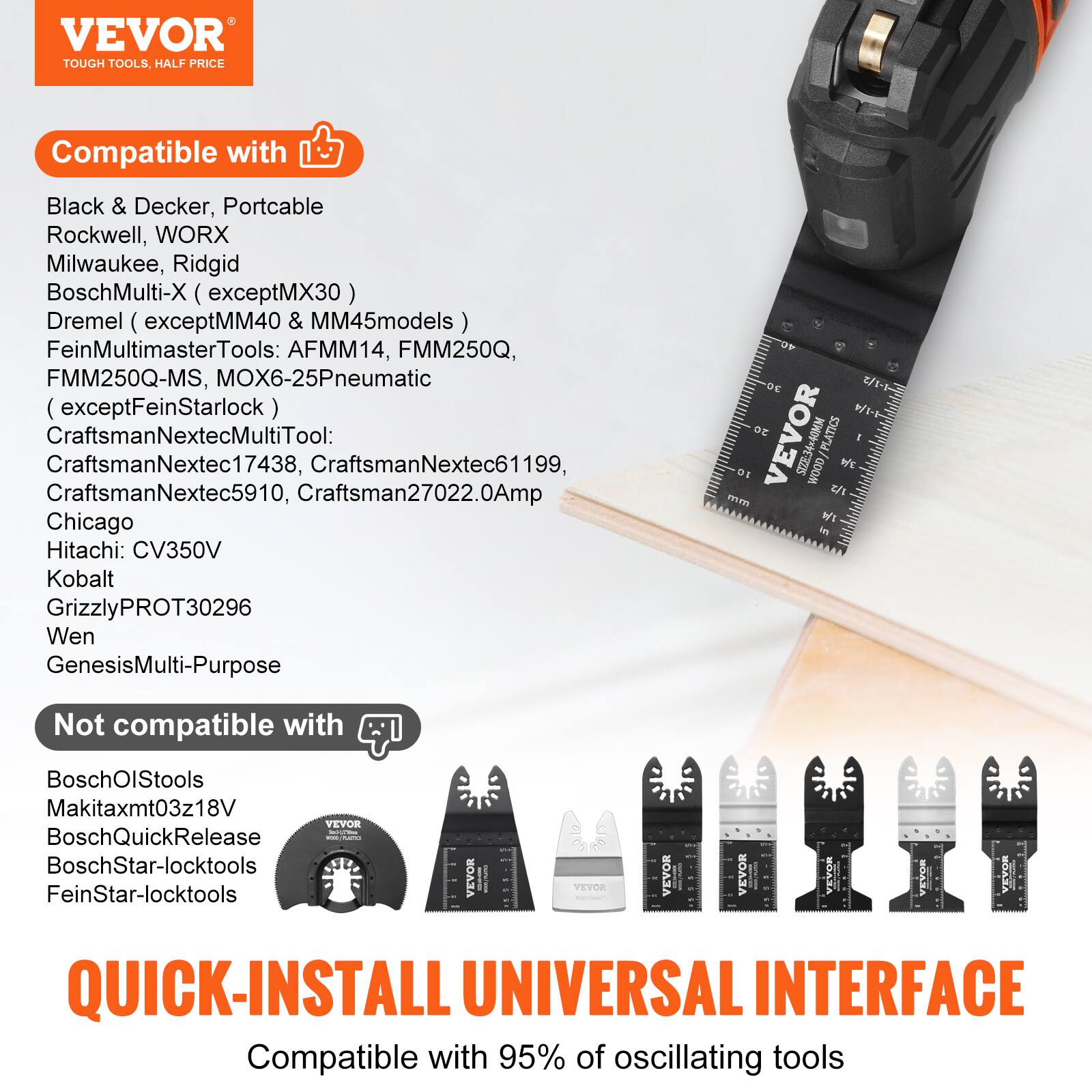 VEVOR TOUGH TOOLS, HALF PRICE

Compatible with:
- Black & Decker
- Portcable
- Rockwell
- WORX
- Milwaukee
- Ridgid
- BoschMulti-X (except MX30)
- Dremel (except MM40 & MM45 models)
- FeinMultimasterTools: AFMM14, FMM250Q, FMM250Q-MS, MOX6-25Pneumatic (except FeinStarlock)
- CraftsmanNextecMultiTool: CraftsmanNextec17438, CraftsmanNextec61199, CraftsmanNextec5910, Craftsman27022.0Amp
- Chicago
- Hitachi: CV350V
- Kobalt
- GrizzlyPROT30296
- Wen
- GenesisMulti-Purpose

Not compatible with:
- BoschOlStools
- Makitaxmt03z18V
- BoschQuickRelease
- BoschStar-locktools
- FeinStar-locktools

QUICK-INSTALL UNIVERSAL INTERFACE
Compatible with 95% of oscillating tools