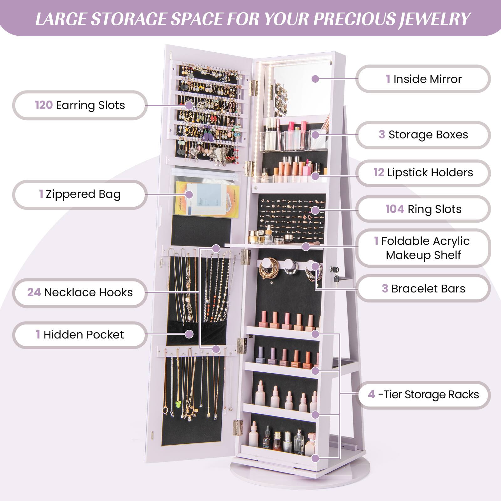 LARGE STORAGE SPACE FOR YOUR PRECIOUS JEWELRY

- 1 Inside Mirror
- 120 Earring Slots
- 3 Storage Boxes
- 12 Lipstick Holders
- 104 Ring Slots
- 1 Foldable Acrylic Makeup Shelf
- 24 Necklace Hooks
- 3 Bracelet Bars
- 1 Hidden Pocket
- 4-Tier Storage Racks
- 1 Zippered Bag