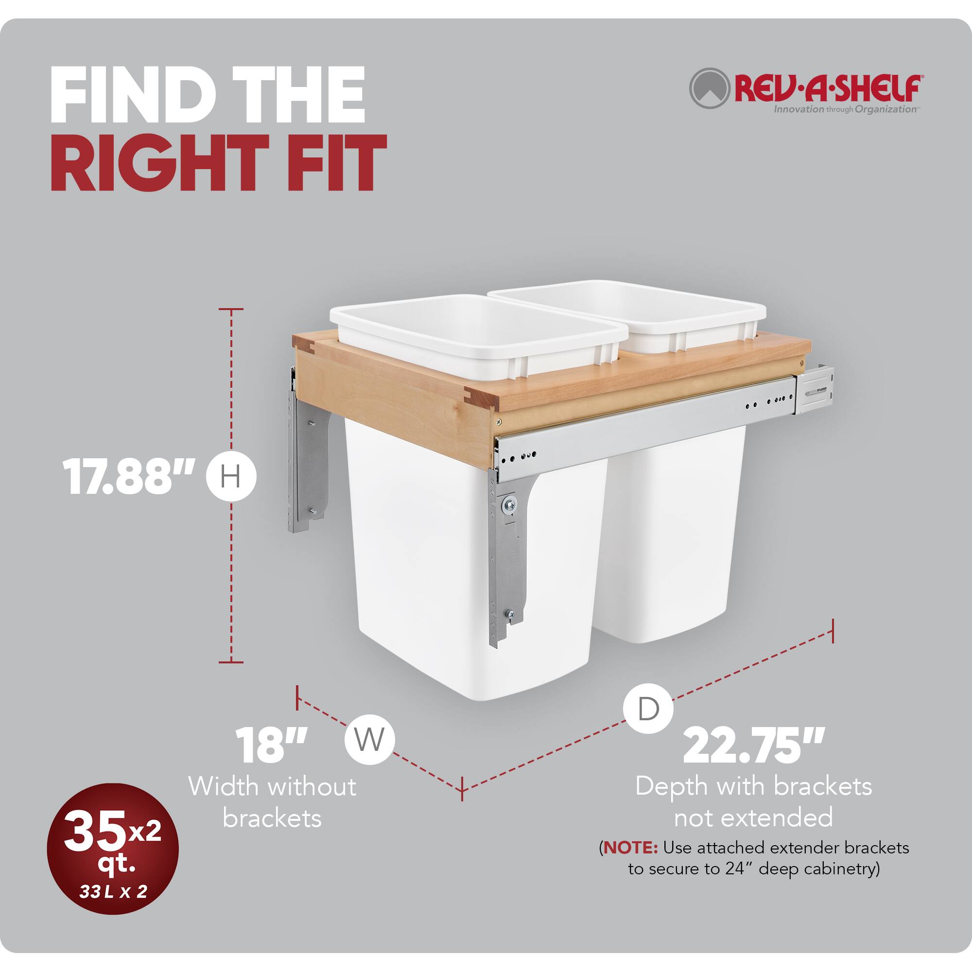 FIND THE RIGHT FIT

RED REV-A-SHELF  
Innovation through Organization

17.88" H  
18" W (Width without brackets)  
35x2 qt. (33 L x 2)  
22.75" D (Depth with brackets not extended)  

(NOTE: Use attached extender brackets to secure to 24" deep cabinetry)