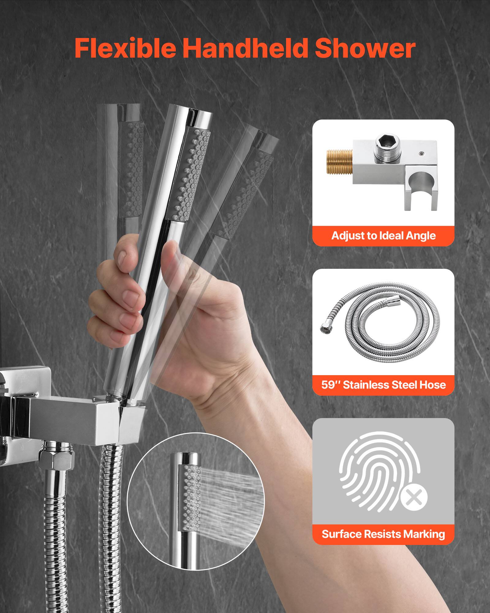 Flexible Handheld Shower

- Adjust to Ideal Angle
- 59" Stainless Steel Hose
- Surface Resists Marking