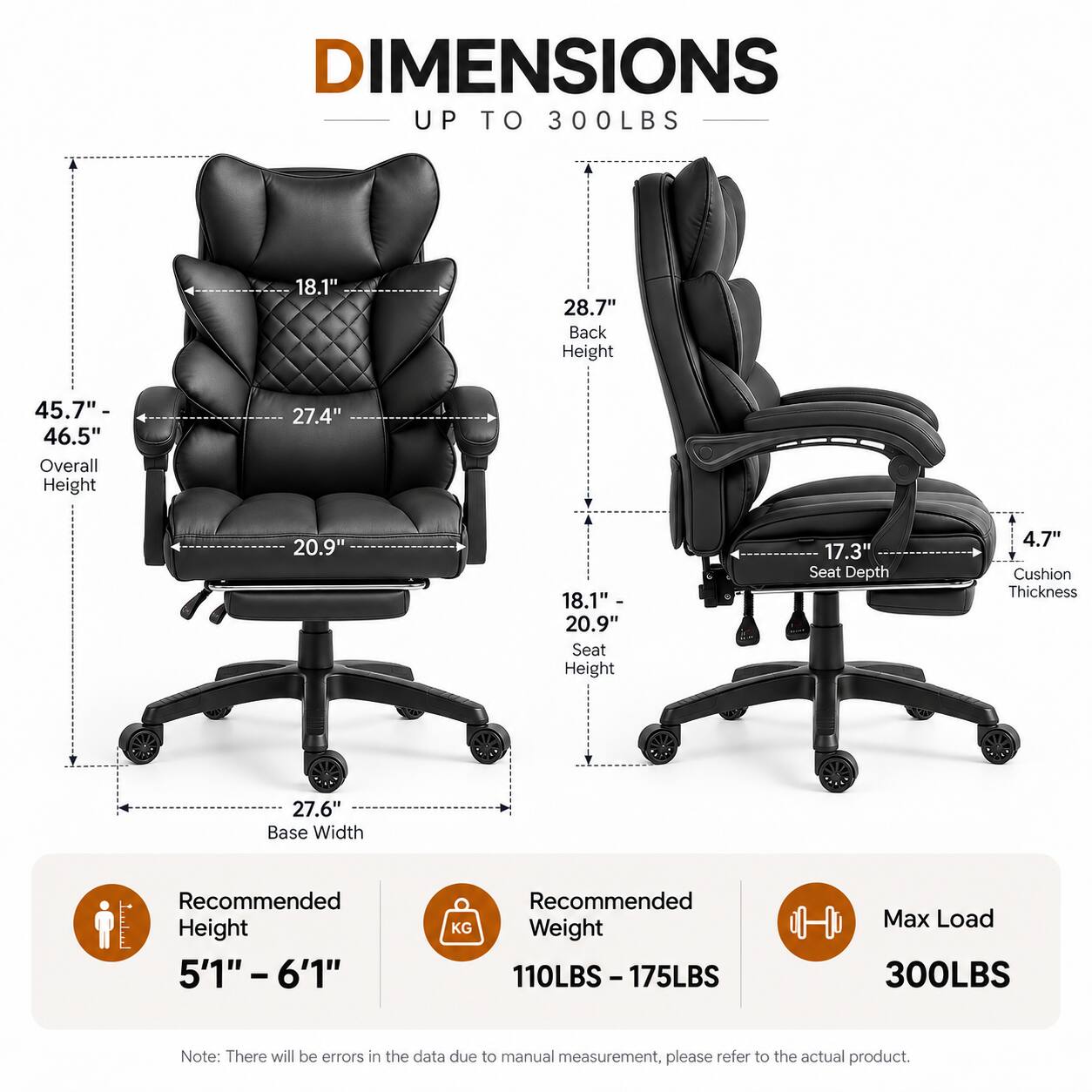 DIMENSIONS UP TO 300LBS

- 18.1" (Width)
- 28.7" Back Height
- 45.7"- 46.5" Overall Height
- 27.4" (Depth)
- 20.9" (Seat Height)
- 18.1" - 20.9" Seat Height
- 17.3" Seat Depth
- 4.7" Cushion Thickness
- 27.6" Base Width

Recommended Height: 5'1" - 6'1"
Recommended Weight: 110LBS-175LBS
Max Load: 300LBS

Note: There will be errors in the data due to manual measurement, please refer to the actual product.