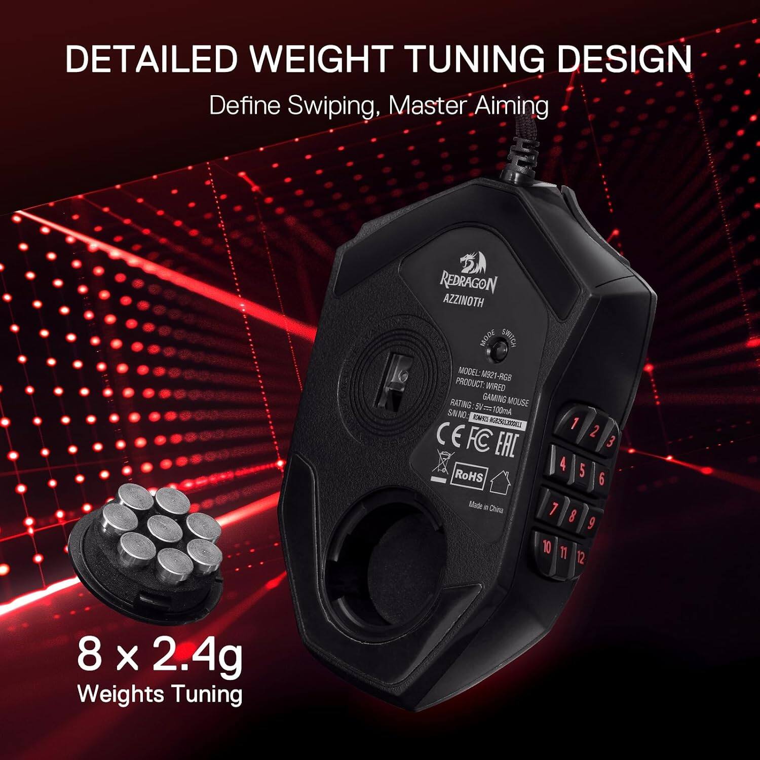 DETAILED WEIGHT TUNING DESIGN  
Define Swiping, Master Aiming  

REDRAGON AZZINOTH 300W SWITCH  
PRODUCT: MODEL:M921-RGB -RGS WIRED  
RATING: GAMING MOUSE  
SNNO: CINCE 5V==100mA 11000001045524  
1 CE  
2 FC EAC  
3  
4  
5 RoHS  
6 Made in China  
7  
8  
9  
10  
11  
12  

8 x 2.4g Weights Tuning