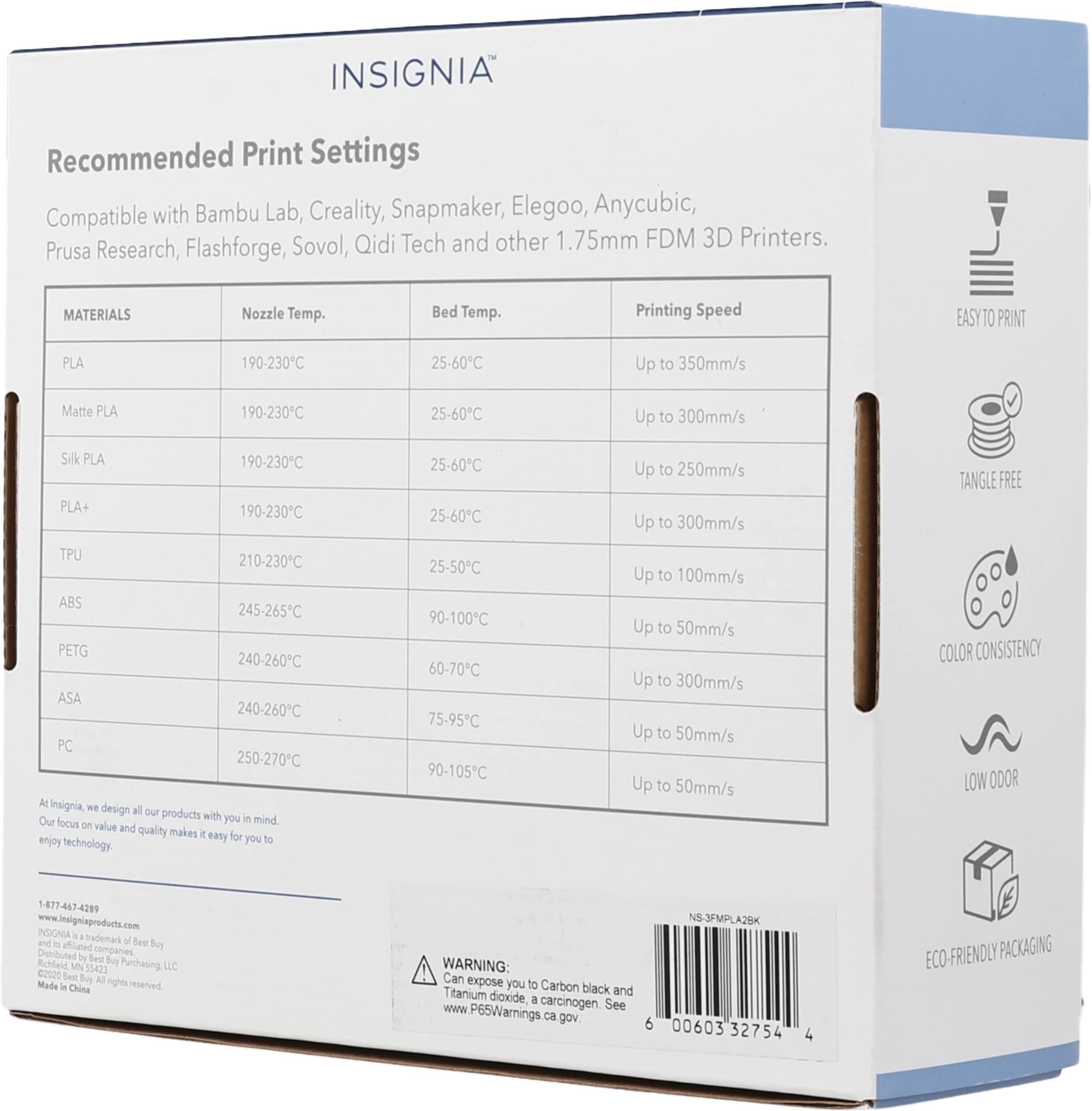 INSIGNIA Recommended Print Settings Compatible with Bambu Lab, Creality, Snapmaker, Elegoo, Anycubic, Sovol, Qidi Tech and other 1.75mm FDM 3D Printers. Prusa Research, Flashforge, MATERIALS Nozzle Temp. Bed Temp. Printing Speed EASY TO PRINT PLA 190-230C 25-60C Up to 350mm/s Matte PLA 190-230C 25-60C Up to 300mm/s Silk PLA 190-230C PLA+ 190-230C TPU 210-230C ABS 245-265C PETG 240-260C ASA 240-260C PC 250-270C At Isignia We design all our products with you in mind. Our focus on value and quality makes it easy for you to enjoy technology. 1-877-447-4289 INSIGNIAproducts.com and is a trademark of Best Buy Richfield Mfg