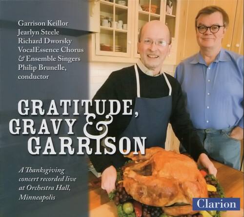 Garrison Keillor  
Jearlyn Steele  
Richard Dworsky  
VocalEssence Chorus & Ensemble Singers  
Philip Brunelle, conductor  

GRATITUDE, GRAVY & GARRISON  

A Thanksgiving concert recorded live at Orchestra Hall, Minneapolis  

Clarion