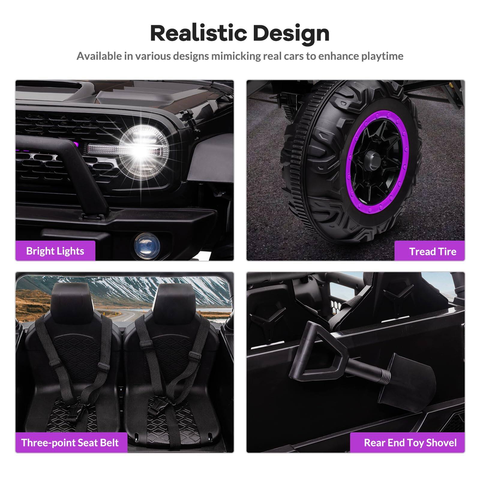 Realistic Design  
Available in various designs mimicking real cars to enhance playtime  

- Bright Lights  
- Tread Tire  
- Three-point Seat Belt  
- Rear End Toy Shovel
