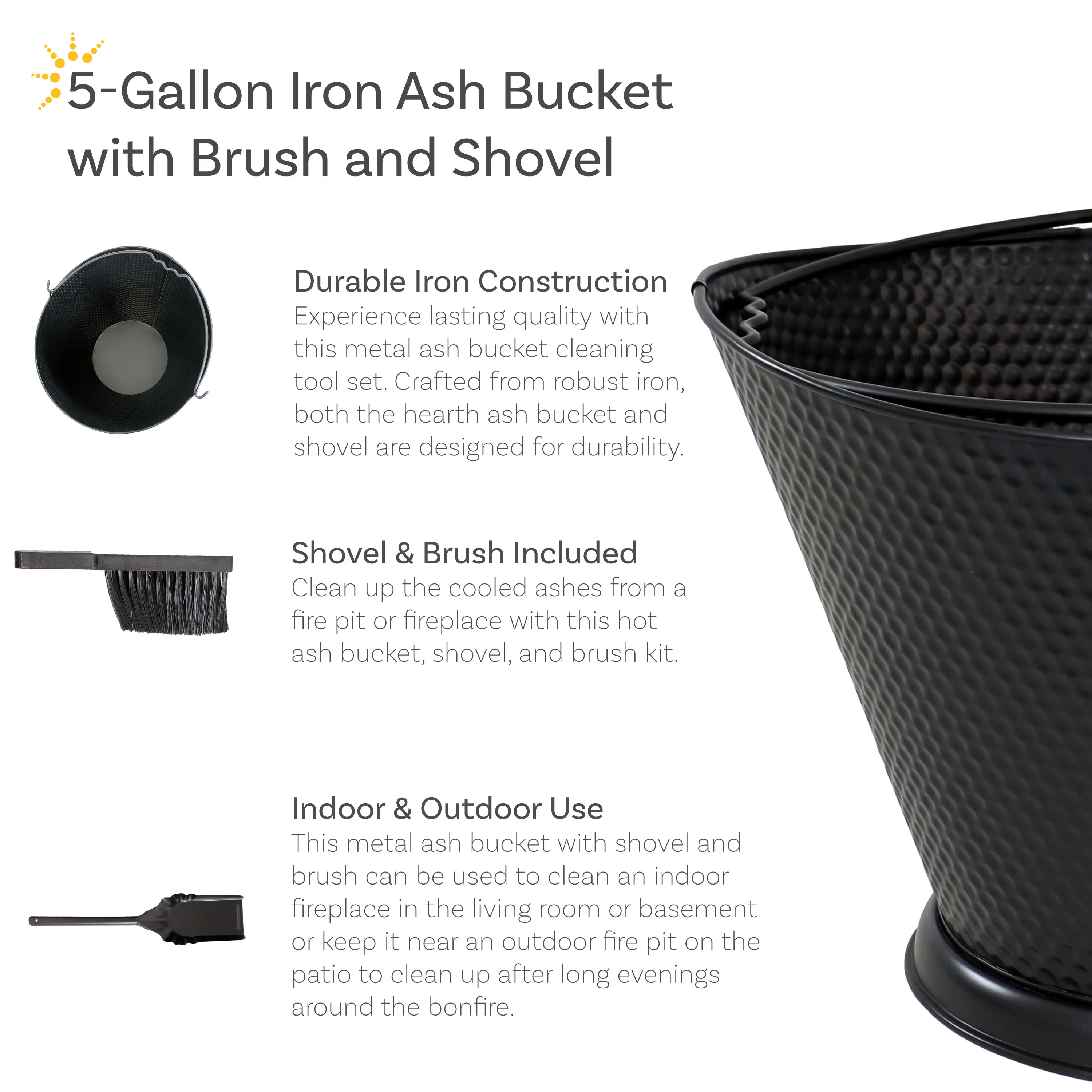 5-Gallon Iron Ash Bucket with Brush and Shovel

Durable Iron Construction
Experience lasting quality with this metal ash bucket cleaning tool set. Crafted from robust iron, both the hearth ash bucket and shovel are designed for durability.

Shovel & Brush Included
Clean up the cooled ashes from a fire pit or fireplace with this hot ash bucket, shovel, and brush kit.

Indoor & Outdoor Use
This metal ash bucket with shovel and brush can be used to clean an indoor fireplace in the living room or basement or keep it near an outdoor fire pit on the patio to clean up after long evenings around the bonfire.