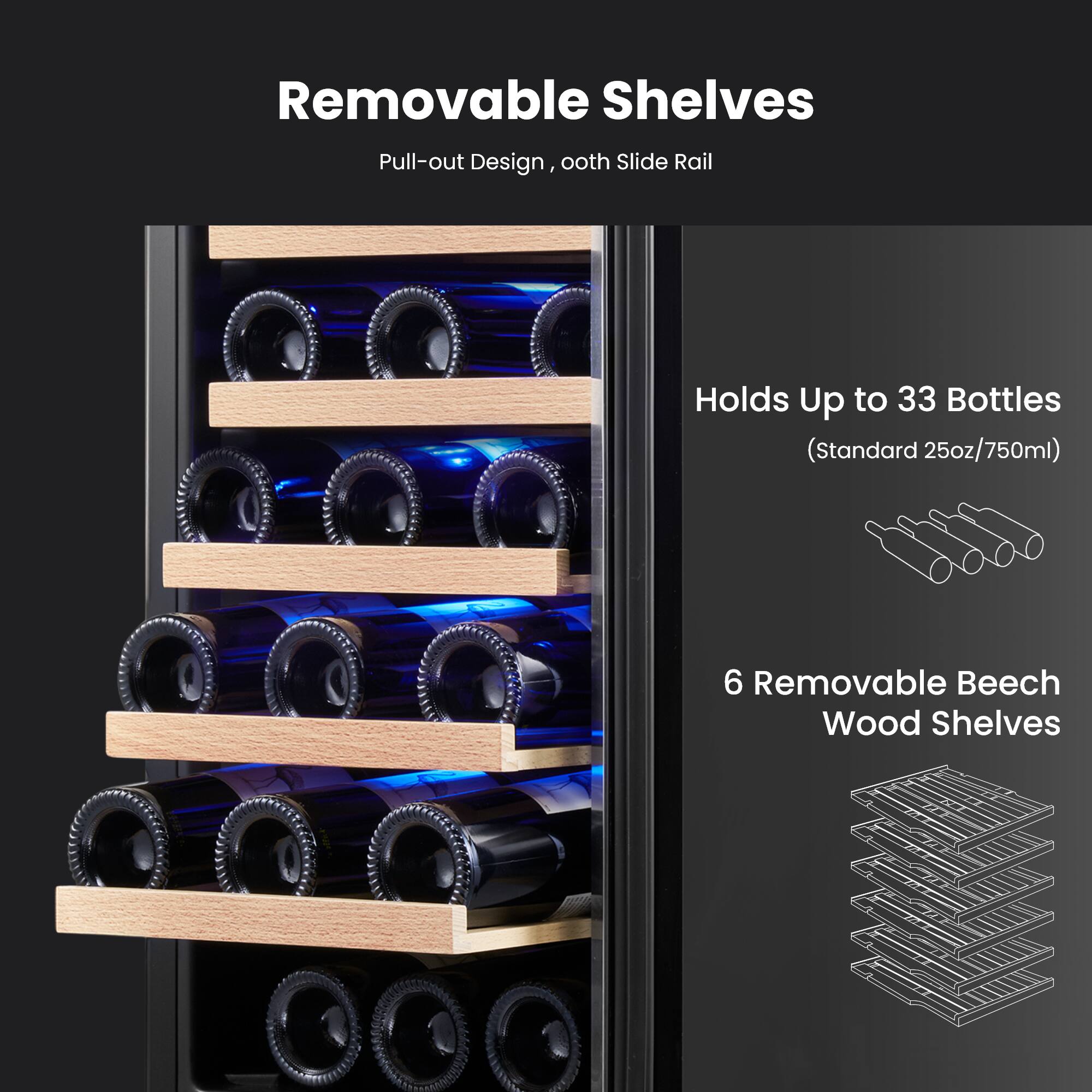 Removable Shelves  
Pull-out Design, ooth Slide Rail  

Holds Up to 33 Bottles  
(Standard 25oz/750ml)  

6 Removable Beech Wood Shelves