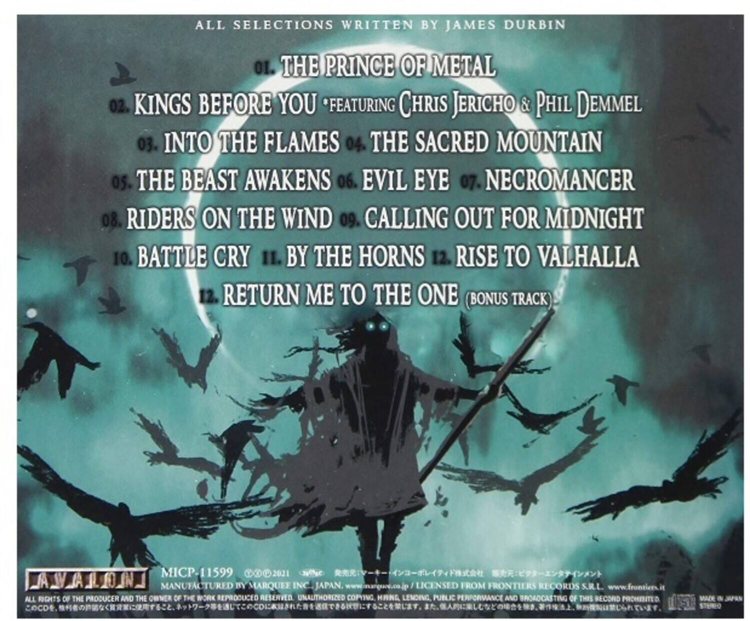 ALL SELECTIONS WRITTEN BY JAMES DURBIN

01. THE PRINCE OF METAL  
02. KINGS BEFORE YOU *FEATURING CHRIS JERICHO & PHIL DEMMEL  
03. INTO THE FLAMES  
04. THE SACRED MOUNTAIN  
05. THE BEAST AWAKENS  
06. EVIL EYE  
07. NECROMANCER  
08. RIDERS ON THE WIND  
09. CALLING OUT FOR MIDNIGHT  
10. BATTLE CRY  
11. BY THE HORNS  
12. RISE TO VALHALLA  
13. RETURN ME TO THE ONE (BONUS TRACK)

MICP-11599  
2021  
MANUFACTURED BY MARQUEE INC. JAPAN  
www.marquee.co.jp  
LICENSED FROM FRONTIERS RECORDS S.R.L.  
www.frontiers.it  
ALL RIGHTS OF THE PRODUCER AND THE OWNER OF THE WORK REPRODUCED RESERVED. UNAUTHORIZED COPYING, LENDING, PUBLIC PERFORMANCE AND BROADCASTING OF THIS RECORD PROHIBITED.  
CD MADE IN JAPAN