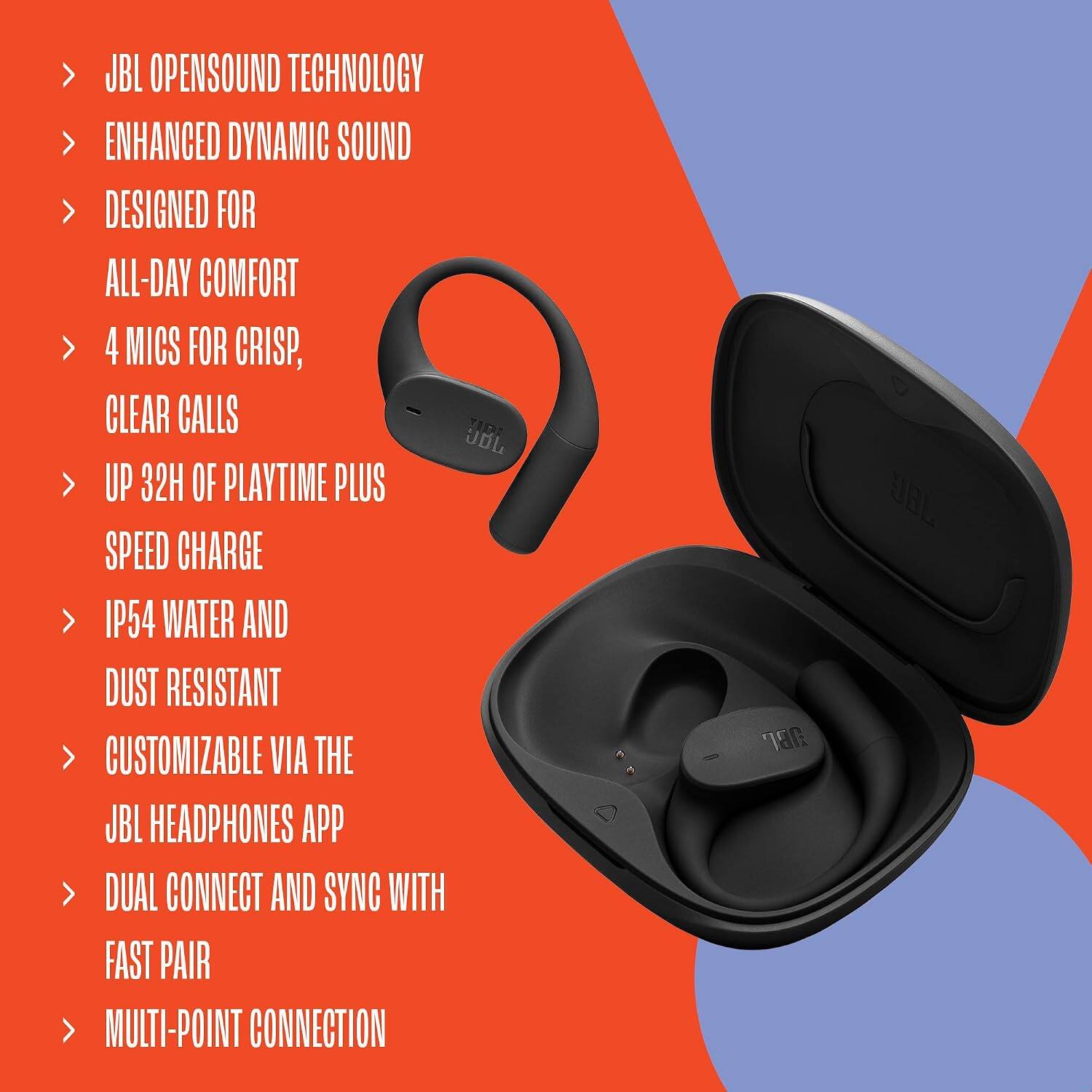 JBL OPENSOUND TECHNOLOGY  
ENHANCED DYNAMIC SOUND  
DESIGNED FOR ALL-DAY COMFORT  
4 MICS FOR CRISP, CLEAR CALLS  
UP 32H OF PLAYTIME PLUS SPEED CHARGE  
IP54 WATER AND DUST RESISTANT  
CUSTOMIZABLE VIA THE JBL HEADPHONES APP  
DUAL CONNECT AND SYNC WITH FAST PAIR  
MULTI-POINT CONNECTION