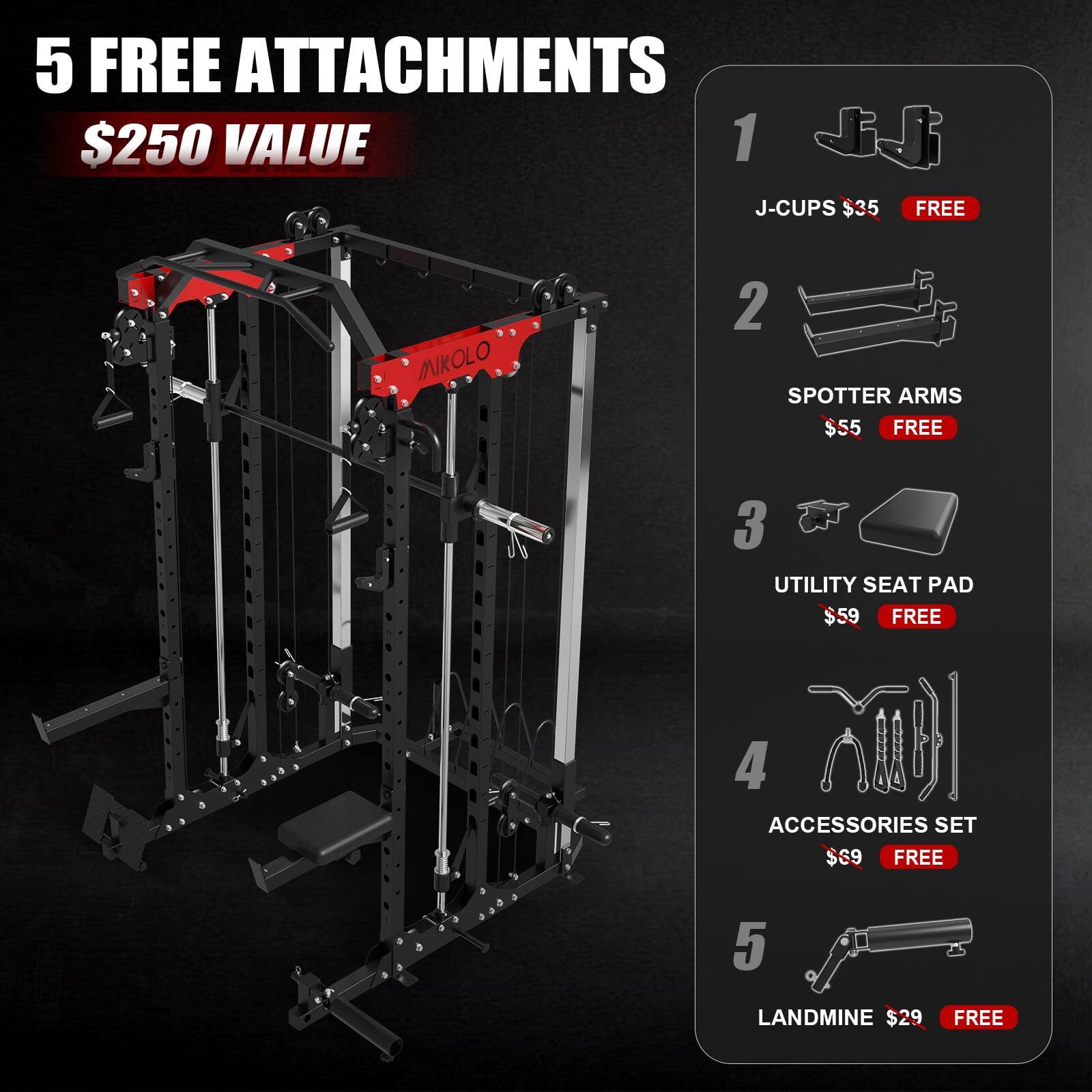 5 FREE ATTACHMENTS $250 VALUE
1. J-CUPS $35 FREE
2. SPOTTER ARMS $55 FREE
3. UTILITY SEAT PAD $59 FREE
4. ACCESSORIES SET $69 FREE
5. LANDMINE $29 FREE