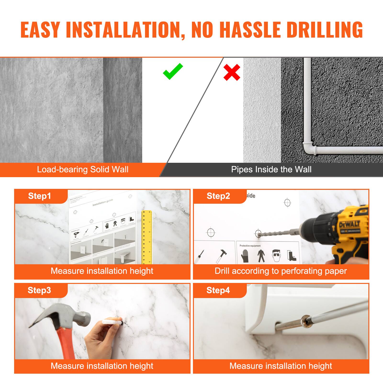 EASY INSTALLATION, NO HASSLE DRILLING

Load-bearing Solid Wall

Step1 - Measure installation height

Step2 - Drill according to perforating paper

Step3 - Measure installation height

Step4 - Measure installation height

Pipes Inside the Wall
