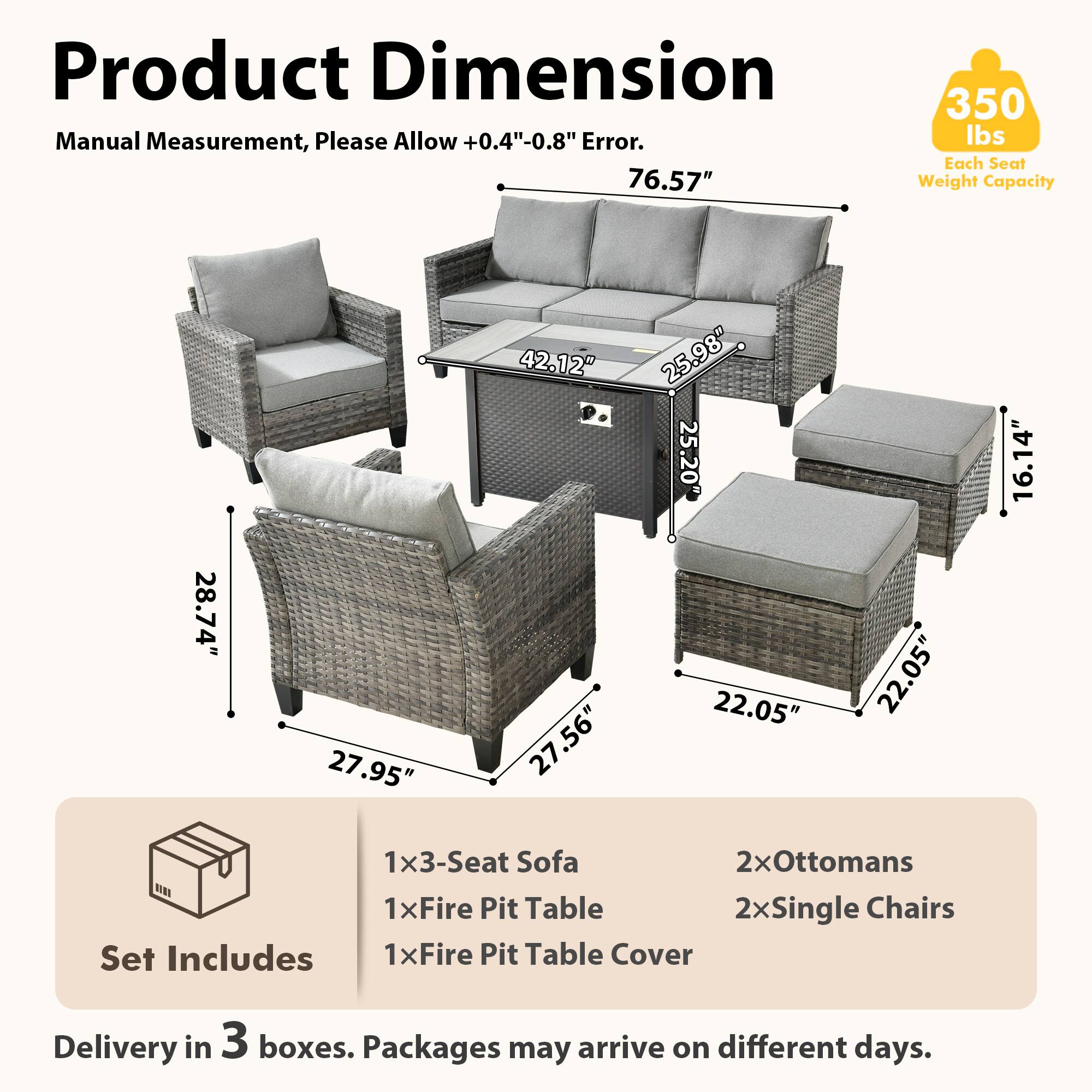 Product Dimension  
Manual Measurement, Please Allow +0.4"-0.8" Error.  
76.57"  
350 lbs Each Seat Weight Capacity  
28.74" 27.95" 42.12" 27.56" 25.98" 25.20" 22.05" 22.05" 16.14"  
1x3-Seat Sofa  
2xOttomans  
1xFire Pit Table  
2xSingle Chairs  
Set Includes  
1xFire Pit Table Cover  
Delivery in 3 boxes. Packages may arrive on different days.