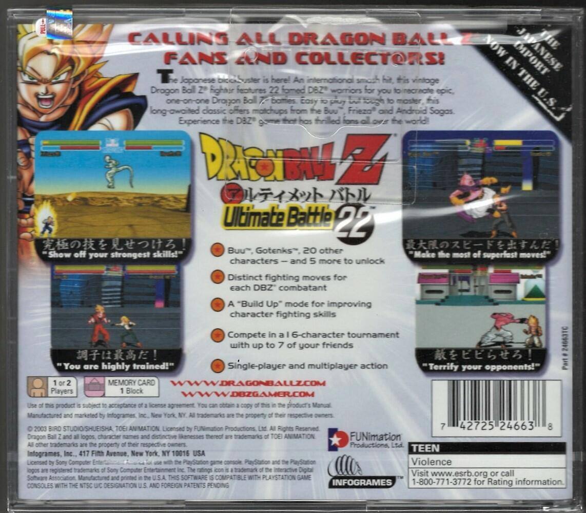 **CALLING ALL DRAGON BALL Z FANS AND COLLECTORS!**

The Japanese block-buster is here! An international smash hit, this vintage Dragon Ball Z fighter features 22 formed DBZ warriors for you to recreate epic one-on-one Dragon Ball Z battles. The long-awaited classic offers matchups from the Buu, Frieza, and Android Sagas. Experience the DBZ game that has thrilled fans all over the world!

**DRAGON BALL Z Ultimate Battle 22**

- "Show off your strongest skills!"
- "Make the most of your superfast moves!"
- "You are highly trained!"
- "Terrify your opponents!"

**Features:**
- 22 fighters, 20 other characters – and more to unlock
- Distinct fighting moves for each DBZ combatant
- "Build Up" mode for improving character fighting skills
- Compete in a 6-character tournament with up to 7 of your friends
- Single-player and multiplayer action

**System Requirements:**
- 1 or 2 Players
- 1 Block Memory Card

**Websites:**
- WWW.DRAGONBALLZ.COM
- WWW.DBZGAMER.COM

**Product Information:**
- Manufactured and