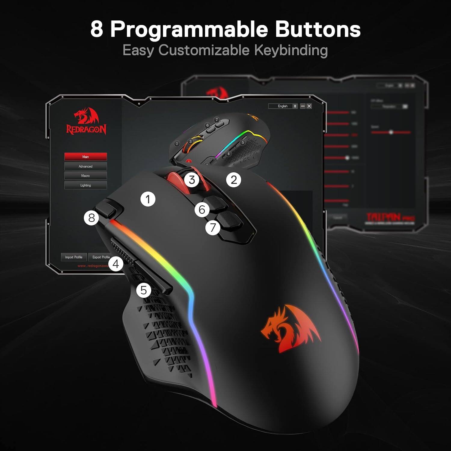 8 Programmable Buttons  
Easy Customizable Keybinding

English  
X  
REDRAGON  
Main  
Advanced  
Macro  
Lighting  
3  
2  
8  
1  
6  
7  
TRITVIN  
Import Profile  
Export Profile  
www.redragonzone.com  
4  
5  
KYWAY AAMY VMM