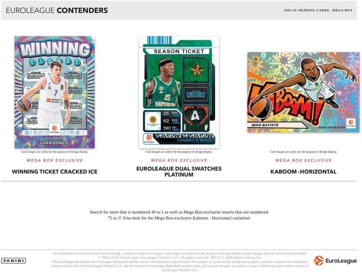 EUROLEAGUE CONTENDERS  
2025-26 TRADING CARDS MEGA BOX  

WINNING  
CONTENDERS  
SEASON  
LUKA DONCIC  
Card images are solely for the purpose of design display.  

SEASON TICKET  
CONTENDERS  
25 PANATRINATO  
SEAT BOW A 62 190 SEC  
KENDRICK NUNN  
Card images are solely for the purpose of design display.  

K!  
MIKE BATISTE  
2008-09 SEASON  
Card images are solely for the purpose of design display.  

MEGA BOX EXCLUSIVE  
WINNING TICKET CRACKED ICE  
EUROLEAGUE DUAL SWATCHES PLATINUM  
KABOOM - HORIZONTAL  

Search for mem that is numbered 49 to 1 as well as Mega Box-exclusive inserts that are numbered 75 to 1! Also look for the Mega Box-exclusive Kaboom Horizontal variation!  

PANINI  
All information accurate at the time of posting content is subject to change. Card images are solely for the purpose of design display. Actual images used on cards to be determined.  
2024-2