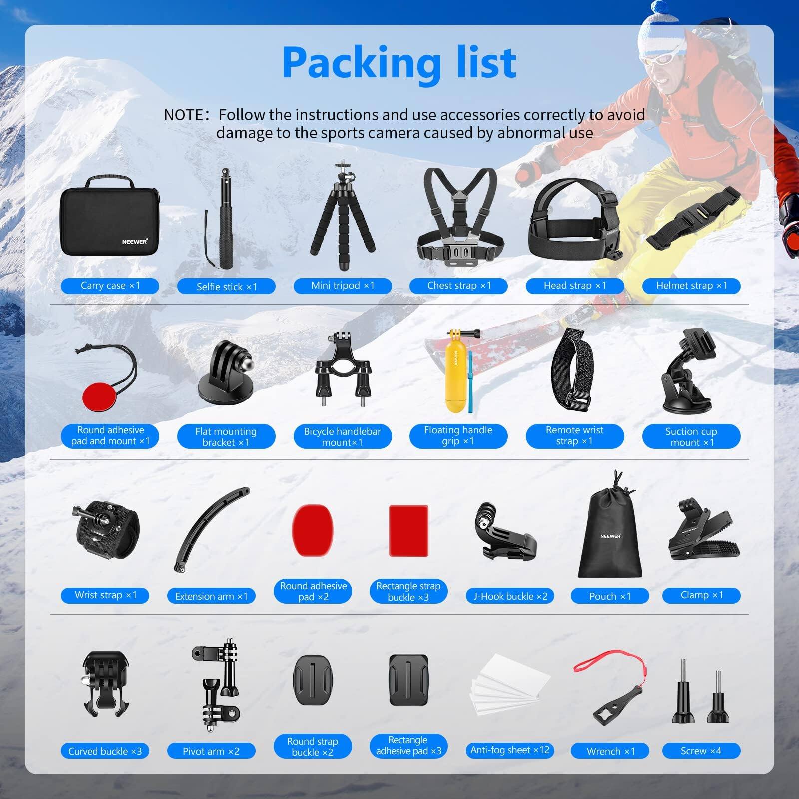 Packing list

NOTE: Follow the instructions and use accessories correctly to avoid damage to the sports camera caused by abnormal use

- Carry case x1
- Selfie stick x1
- Mini tripod x1
- Chest strap x1
- Head strap x1
- Helmet strap x1
- Round adhesive pad and mount x1
- Flat mounting bracket x1
- Bicycle handlebar mount x1
- Floating handle grip x1
- Remote wrist strap x1
- Suction cup mount x1
- Wrist strap x1
- Extension arm x1
- Round adhesive pad x2
- Rectangle strap buckle x3
- J-Hook buckle x2
- Pouch x1
- Clamp x1
- Curved buckle x3
- Pivot arm x2
- Round strap buckle x2
- Rectangle adhesive pad x3
- Anti-fog sheet x12
- Wrench x1
- Screw x4