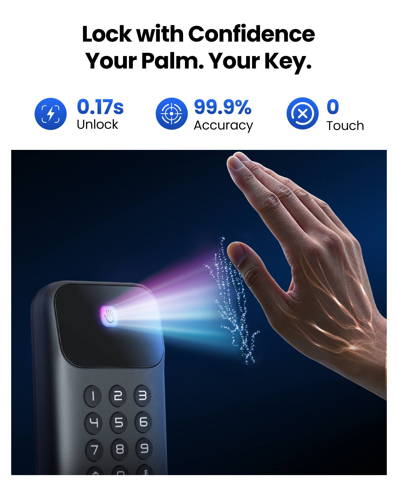 Lock with Confidence  
Your Palm. Your Key.  

0.17s Unlock  
99.9% Accuracy  
0 Touch  

1 2 3  
4 5 6  
7 8 9