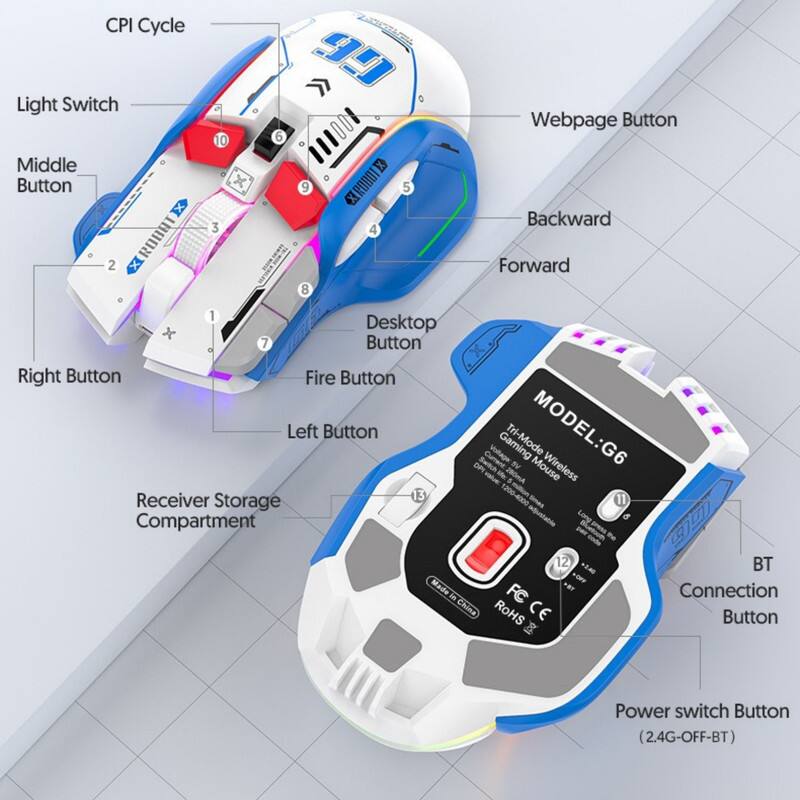 CPI Cycle  
Light Switch  
Middle Button  
Webpage Button  
Backward  
Forward  
Desktop Button  
Right Button  
Fire Button  
Left Button  
Receiver Storage Compartment  
DPI Switch  
Voltage  
Tri-Mode  
MODEL: G6  
Wireless  
Made in China  
ROHS CE  
BT Connection  
Button (2.4G-OFF-BT)  
Power switch Button