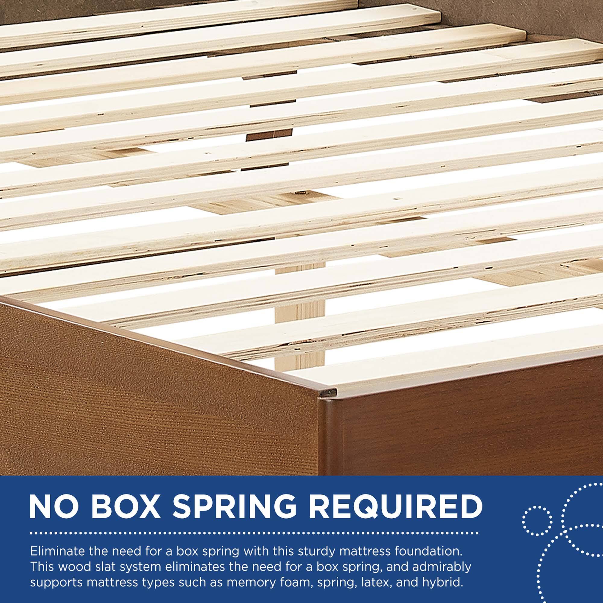 NO BOX SPRING REQUIRED

Eliminate the need for a box spring with this sturdy mattress foundation. This wood slat system eliminates the need for a box spring, and admirably supports mattress types such as memory foam, spring, latex, and hybrid.