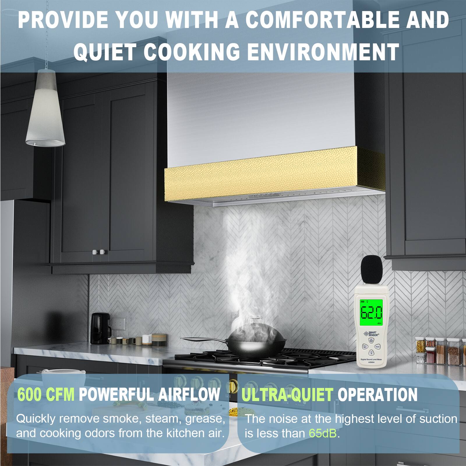 PROVIDE YOU WITH A COMFORTABLE AND QUIET COOKING ENVIRONMENT

600 CFM POWERFUL AIRFLOW
Quickly remove smoke, steam, grease, and cooking odors from the kitchen air.

ULTRA-QUIET OPERATION
The noise at the highest level of suction is less than 65dB.
