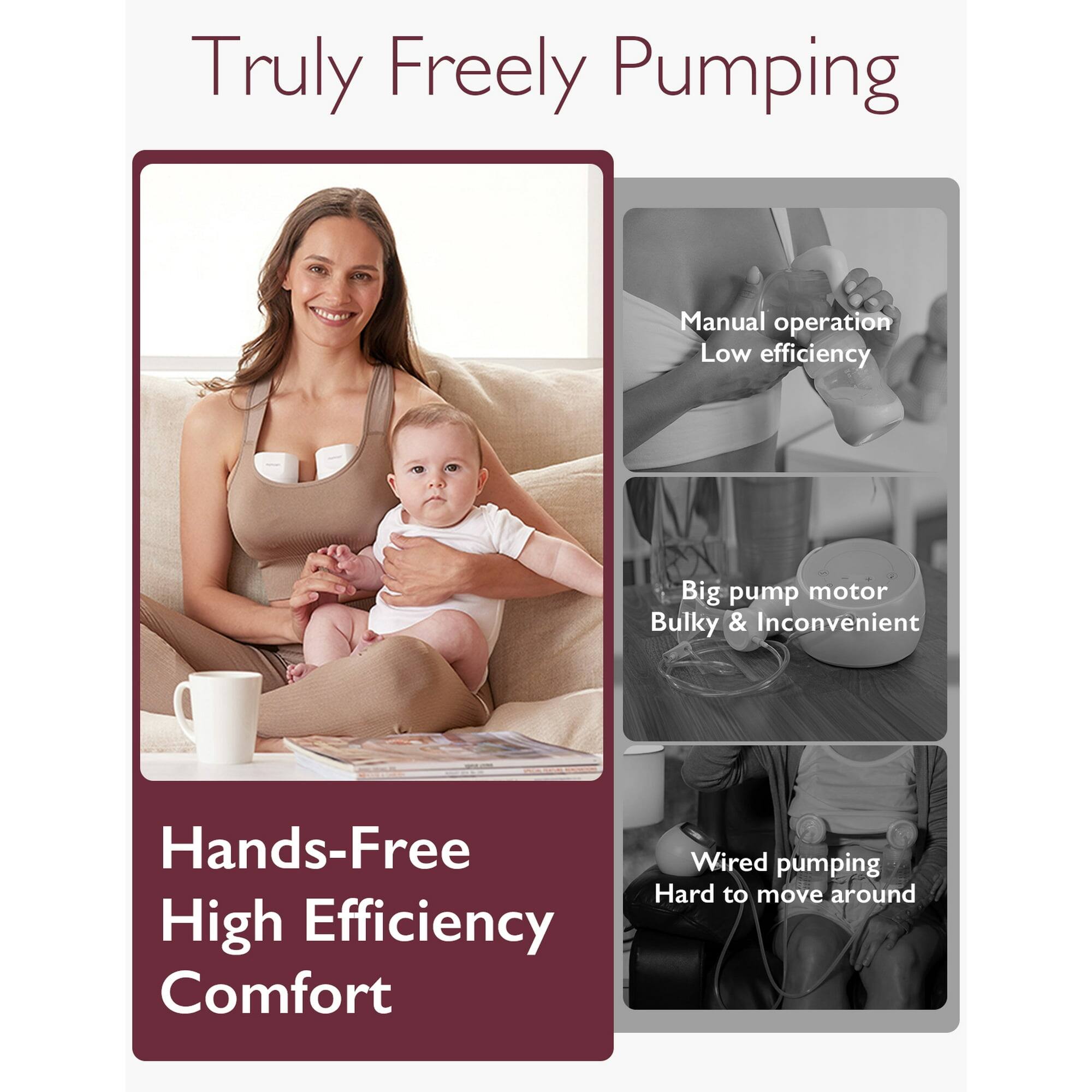 Truly Freely Pumping

Hands-Free High Efficiency Comfort

Manual operation Low efficiency

Big pump motor Bulky & Inconvenient

Wired pumping Hard to move around