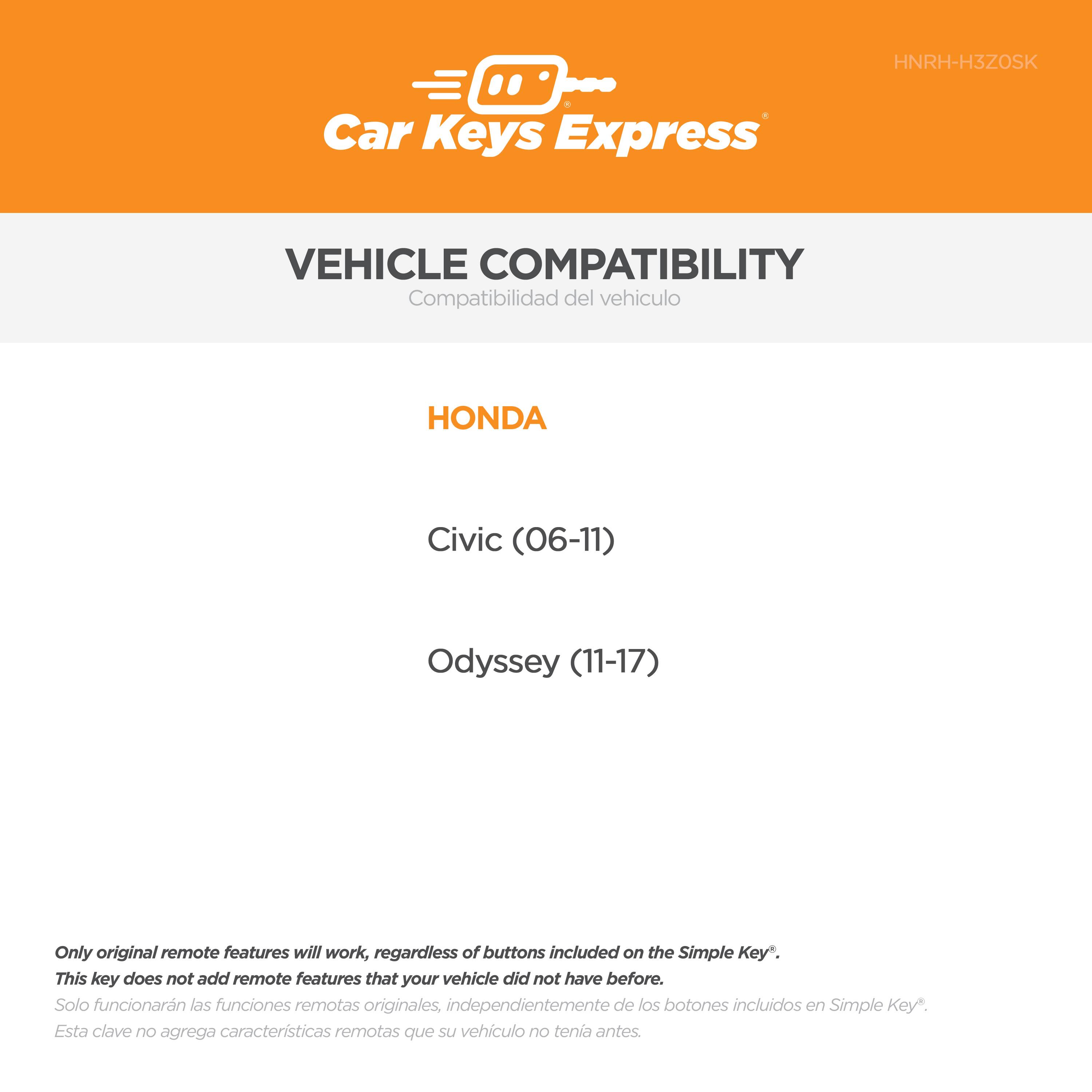 Car Keys Express  
HNRH-H3Z0SK  

VEHICLE COMPATIBILITY  
Compatibilidad del vehículo  

HONDA  
Civic (06-11)  
Odyssey (11-17)  

Only original remote features will work, regardless of buttons included on the Simple Key*.  
This key does not add remote features that your vehicle did not have before.  
Solo funcionarán las funciones remotas originales, independientemente de los botones incluidos en Simple Key*.  
Esta clave no agrega características remotas que su vehículo no tenía antes.