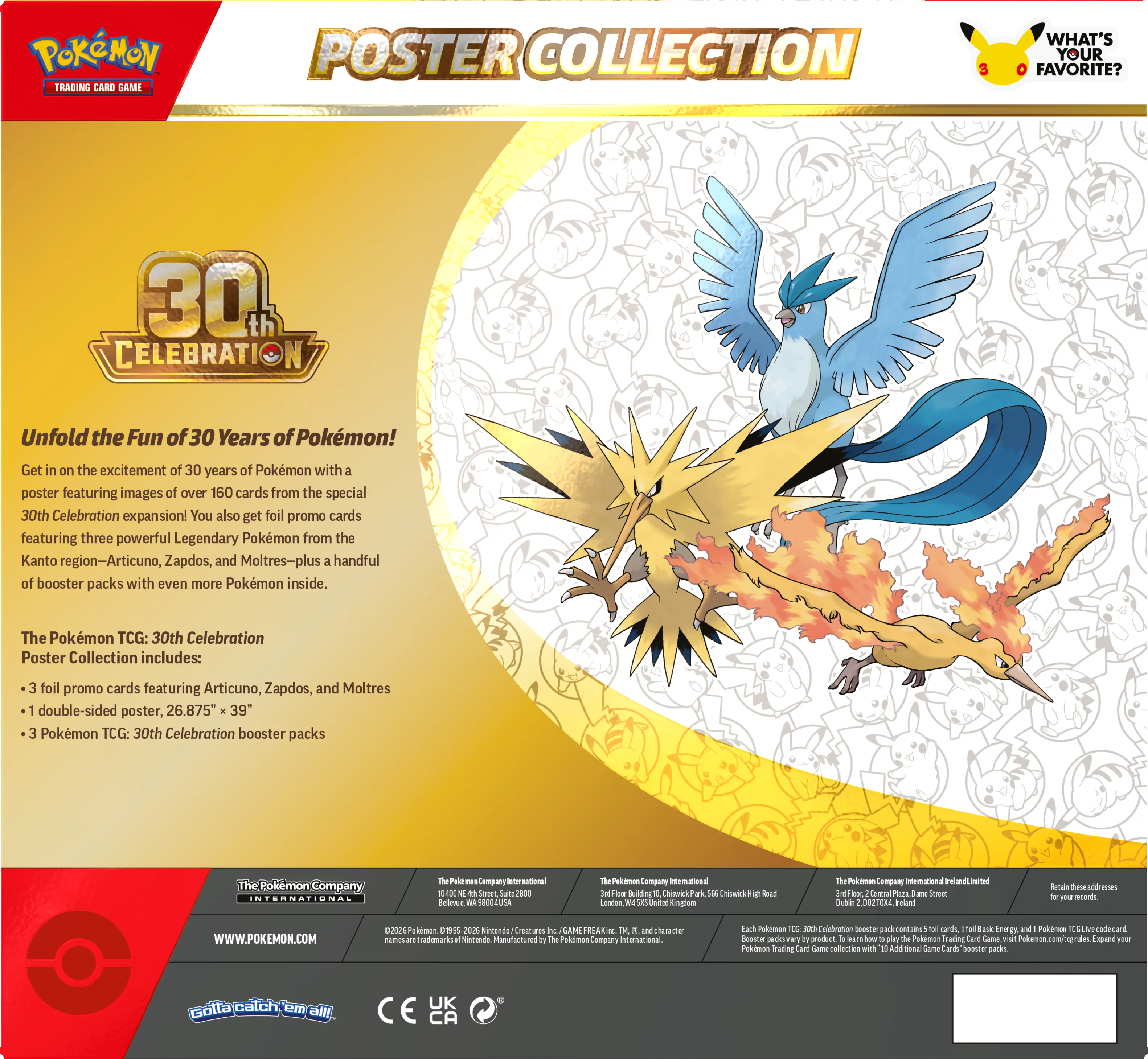 POKEMON TRADING CARD GAME POSTER COLLECTION 3  
WHAT'S YOUR FAVORITE?  
30th CELEBRATION  

Unfold the Fun of 30 Years of Pokémon!  
Get in on the excitement of 30 years of Pokémon with a poster featuring images of over 160 cards from the special 30th Celebration expansion! You also get foil promo cards featuring three powerful Legendary Pokémon from the Kanto region—Articuno, Zapdos, and Moltres—plus a handful of booster packs with even more Pokémon inside.  

The Pokémon TCG: 30th Celebration Poster Collection includes:  
- 3 foil promo cards featuring Articuno, Zapdos, and Moltres  
- 1 double-sided poster, 26.875" x 39"  
- 3 Pokémon TCG: 30th Celebration booster packs  

The Pokémon Company International  
The Pokémon Company International  
The Pokémon Company International  
The Pokémon Company International  
The Pokémon Company International  
The Pokémon Company International  
The Pokémon Company International  
The Pokémon Company International  
The Pokémon Company International  
The Pokémon Company International  
The Pokémon Company International  
The Pokémon Company International  
The Pokémon Company International  
The Pokémon Company