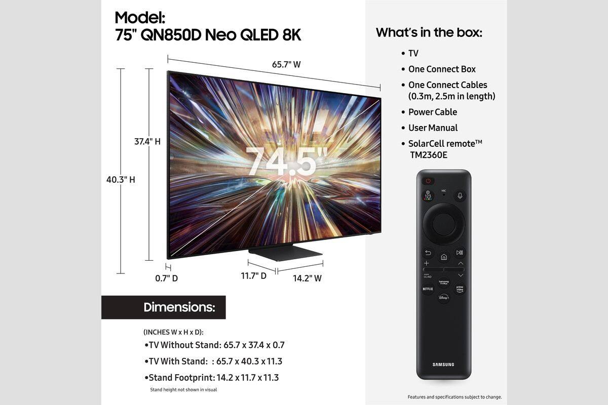 Model: 75" QN850D Neo QLED 8K

What's in the box:
- TV
- One Connect Box
- One Connect Cables (0.3m, 2.5m in length)
- Power Cable
- User Manual
- SolarCell remote™ TM2360E

Dimensions:
- TV Without Stand: 65.7" W x 37.4" H x 0.7" D
- TV With Stand: 65.7" W x 40.3" H x 11.3" D
- Stand Footprint: 14.2" W x 11.7" D x 11.3" H

Features and specifications subject to change.