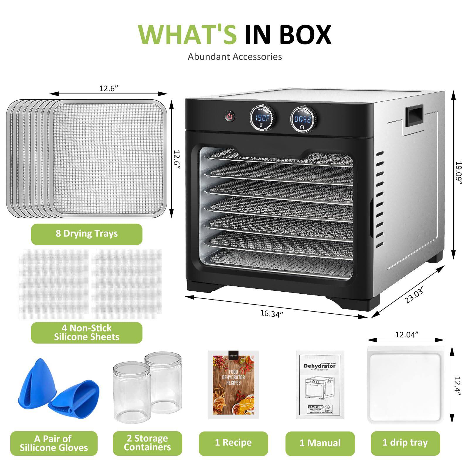 **WHAT'S IN BOX**

**Abundant Accessories**

- 8 Drying Trays
- 4 Non-Stick Silicone Sheets
- A Pair of Silicone Gloves
- 2 Storage Containers
- 1 Recipe
- 1 Manual
- 1 Drip Tray

**Dimensions:**
- 19.09" (Height)
- 23.03" (Width)
- 16.34" (Depth)
- 12.04" (Front Depth)
- 12.6" (Tray Size)
- 12.4" (Drip Tray Size)