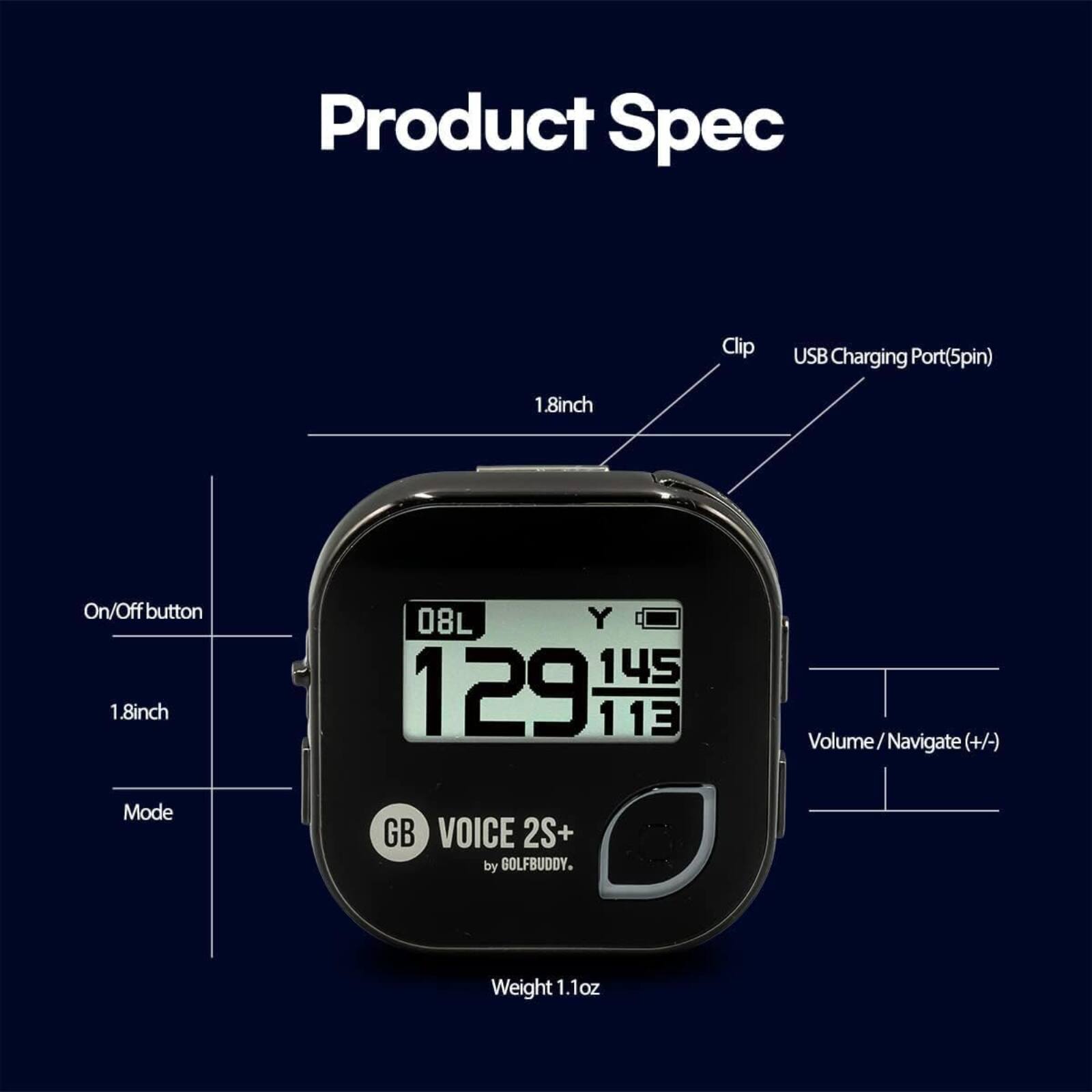 Product Spec

- Clip: 1.8 inch
- USB Charging Port (5pin)
- On/Off button: 1.8 inch
- Mode
- Volume / Navigate (+/-)
- GB VOICE 2S+ by GOLFBUDDY
- Weight: 1.1 oz