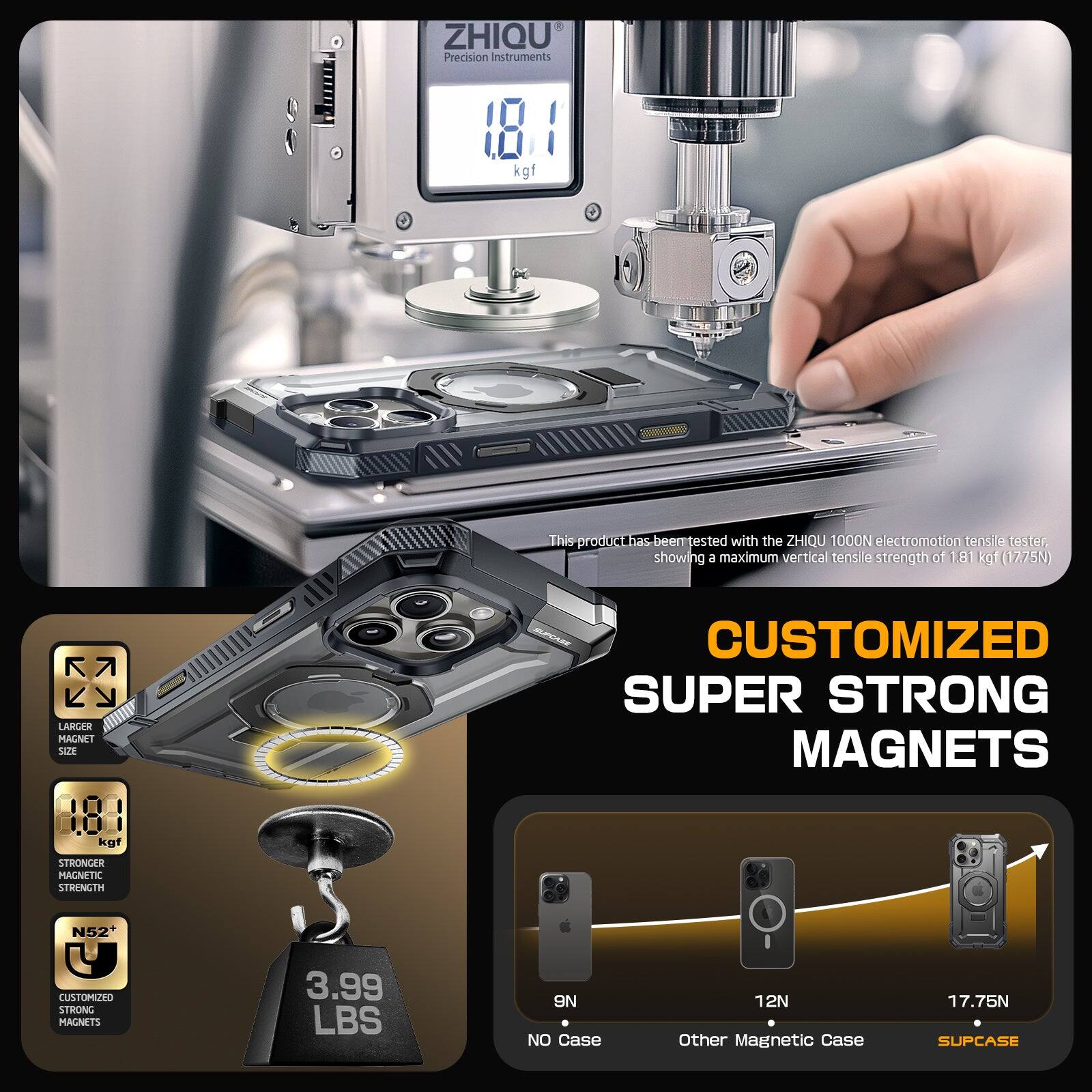 ZHIQU Precision Instruments 181 kgf
This product has been tested with the ZHIQU 1000N electromotion tensile tester showing a maximum vertical tensile strength of 1.81 kgf (1275N)

CUSTOMIZED SUPER STRONG MAGNETS
LARGER MAGNET SIZE
STRONGER MAGNETIC STRENGTH
N52+
CUSTOMIZED STRONG MAGNETS
3.99 LBS
ON NO CASE
12N
OTHER MAGNETIC CASE
17.75N
SUPCASE
