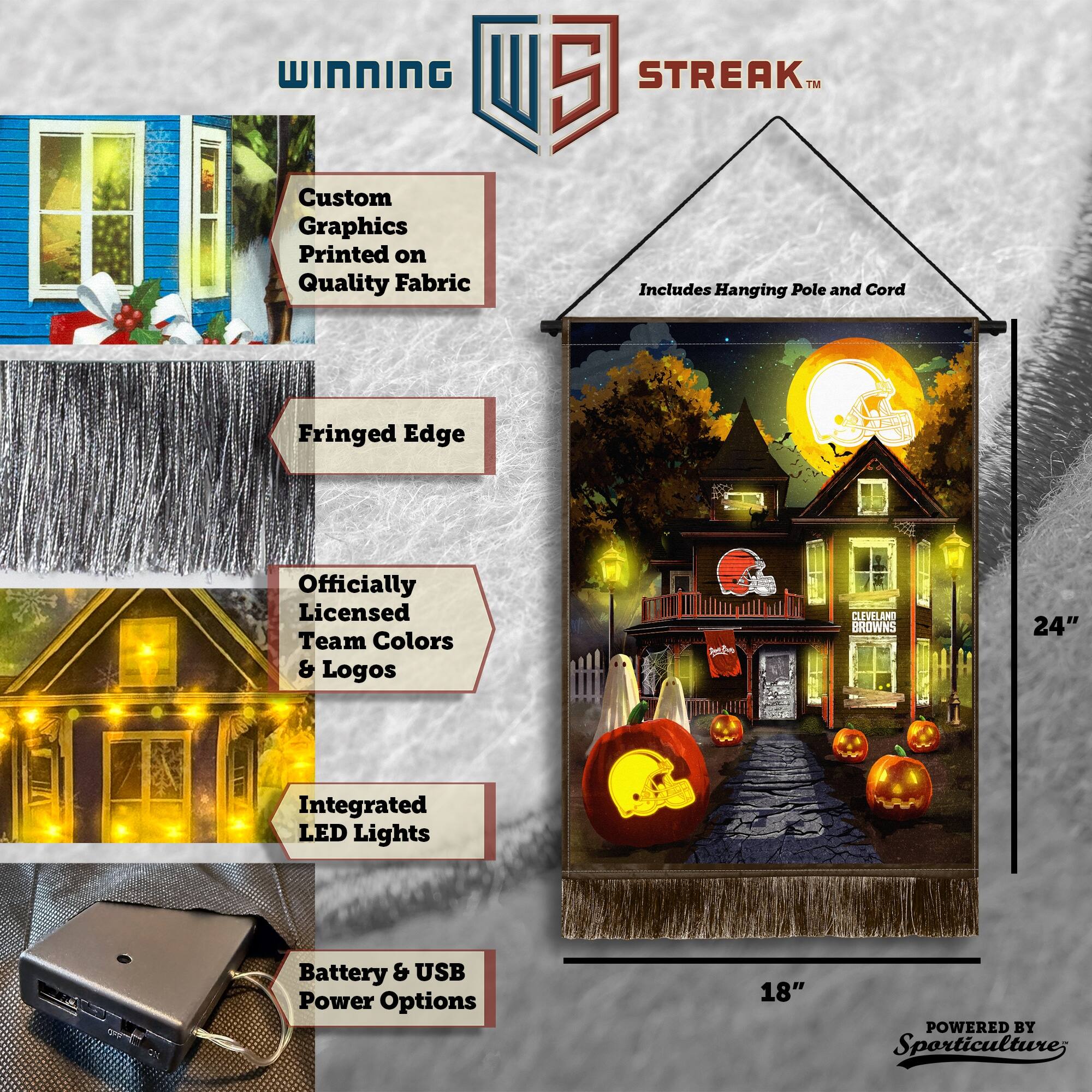 WINNING Custom Graphics Printed on Quality Fabric 5 STREAK™ Includes Hanging Pole and Cord Fringed Edge Officially Licensed Team Colors & Logos CLEVELAND BROWNS 24" Integrated LED Lights Battery & USB Power Options 18" POWERED BY Sporticulture