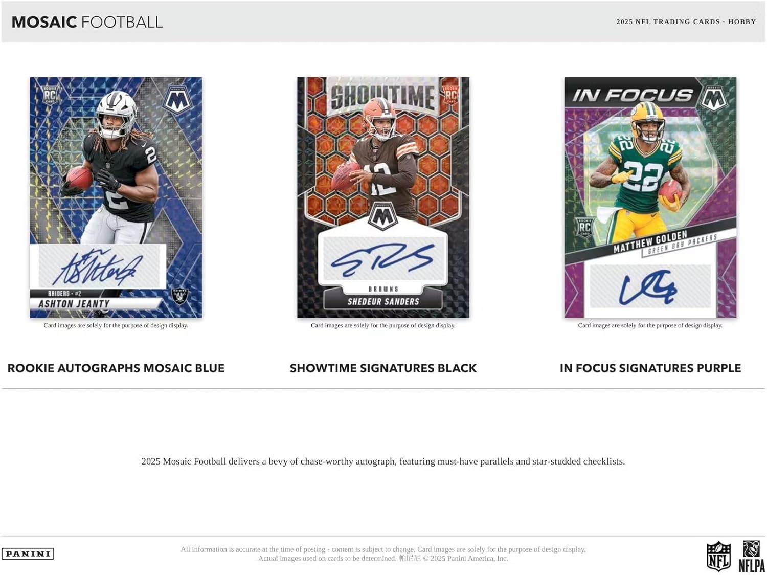 MOSAIC FOOTBALL  
2025 NFL TRADING CARDS - HOBBY  

RC D M SHOUTIME RC IN FOCUS M 2  

Ahr4  
RAIDERS #2  
ASHTON JEANTY  
Card images are solely for the purpose of design display.  

2 M  
BROWNS  
SHEDEUR SANDERS  
Card images are solely for the purpose of design display.  

22 RC  
GOLDEN PACKERS  
MATTHEW GREEN  
Card images are solely for the purpose of design display.  

ROOKIE AUTOGRAPHS MOSAIC BLUE  
SHOWTIME SIGNATURES BLACK  
IN FOCUS SIGNATURES PURPLE  

2025 Mosaic Football delivers a bevy of chase-worthy autograph, featuring must-have parallels and star-studded checklists.  

PANINI  
All information is accurate at the time of posting - content is subject to change. Card images are solely for the purpose of design display. Actual images used on cards to be determined.  
© 2025 Panini America, Inc.  
NFL NFLPA