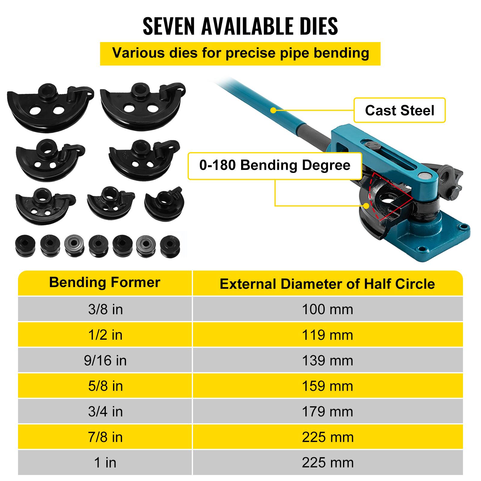 SEVEN AVAILABLE DIES  
Various dies for precise pipe bending  
Cast Steel  
0-180 Bending Degree  

Bending Former | External Diameter of Half Circle  
3/8 in | 100 mm  
1/2 in | 119 mm  
9/16 in | 139 mm  
5/8 in | 159 mm  
3/4 in | 179 mm  
7/8 in | 225 mm  
1 in | 225 mm