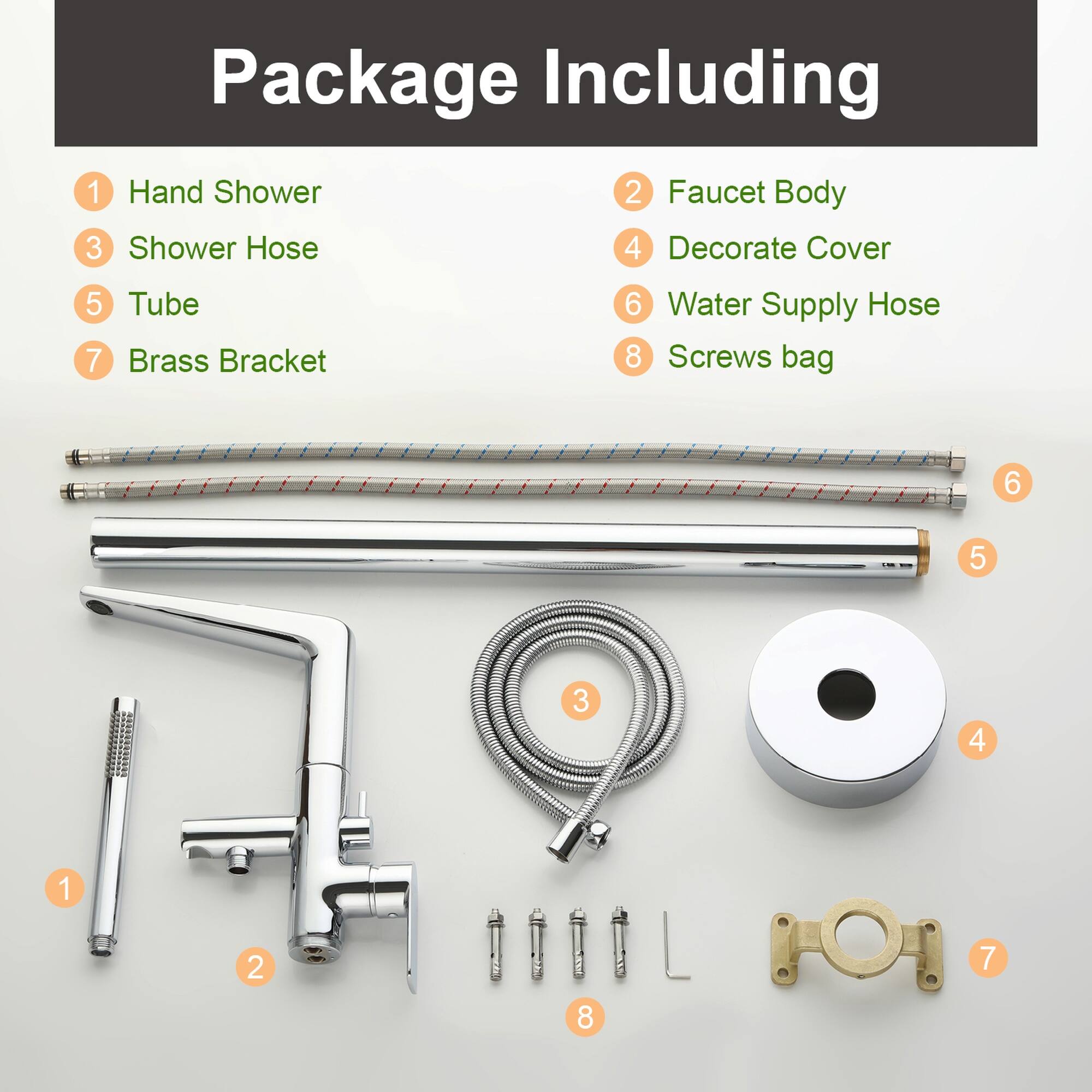 Package Including

1. Hand Shower
2. Faucet Body
3. Shower Hose
4. Decorate Cover
5. Tube
6. Water Supply Hose
7. Brass Bracket
8. Screws bag