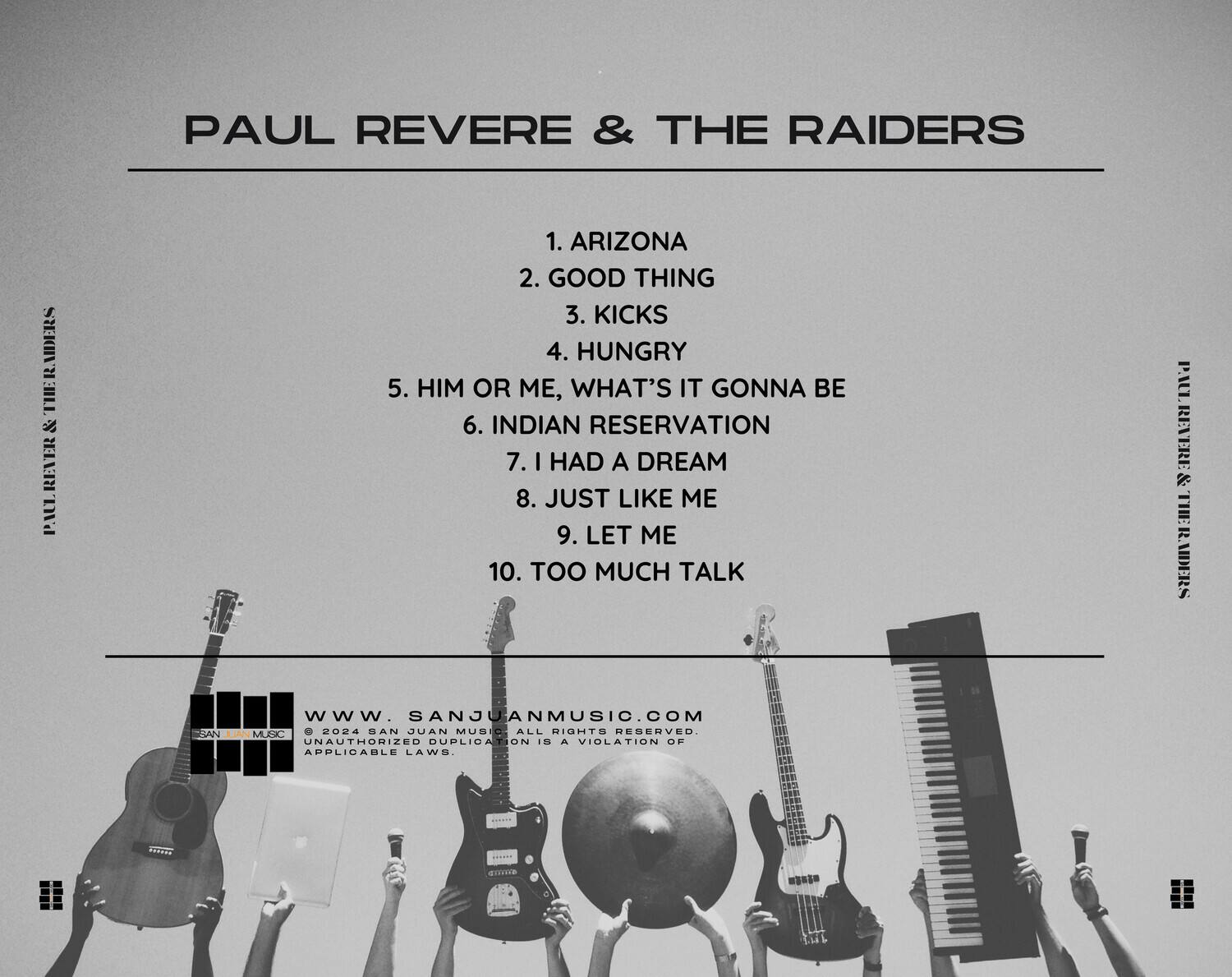 PAUL REVERE & THE RAIDERS

1. ARIZONA  
2. GOOD THING  
3. KICKS  
4. HUNGRY  
5. HIM OR ME, WHAT'S IT GONNA BE  
6. INDIAN RESERVATION  
7. I HAD A DREAM  
8. JUST LIKE ME  
9. LET ME  
10. TOO MUCH TALK  

PAUL REVERE & THE RAIDERS  
www.SANJUANMUSIC.COM  
© 2024 SAN JUAN MUSIC. ALL RIGHTS RESERVED. UNAUTHORIZED DUPLICATION IS A VIOLATION OF APPLICABLE LAWS.