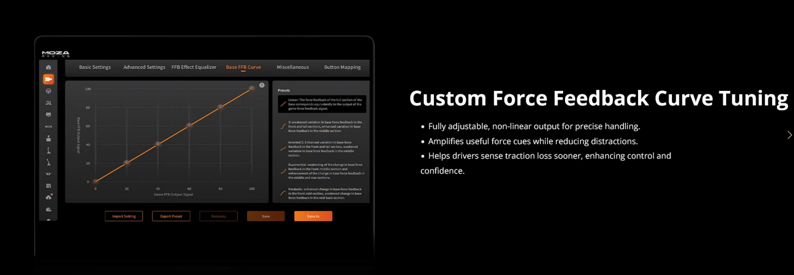 MOZA  
Basic Settings  
Advanced Settings  
FFB Effect Equalizer  
Base FFB Curve  
Miscellaneous  
Button Mapping  

Custom Force Feedback Curve Tuning  
- Fully adjustable, non-linear output for precise handling.  
- Amplifies useful force cues while reducing distractions.  
- Helps drivers sense traction loss sooner, enhancing control and confidence.