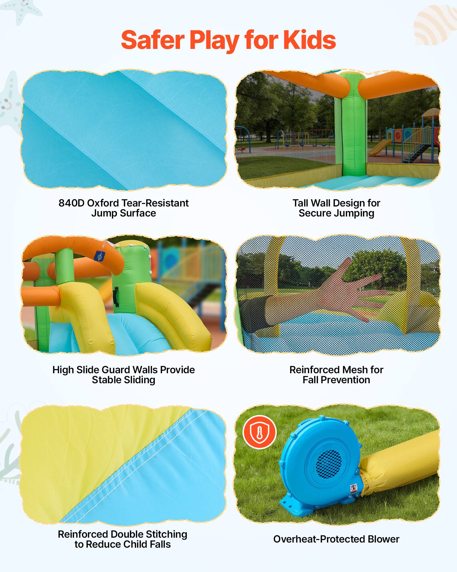 Safer Play for Kids

- 840D Oxford Tear-Resistant Jump Surface
- Tall Wall Design for Secure Jumping
- High Slide Guard Walls Provide Stable Sliding
- Reinforced Mesh for Fall Prevention
- Reinforced Double Stitching to Reduce Child Falls
- Overheat-Protected Blower